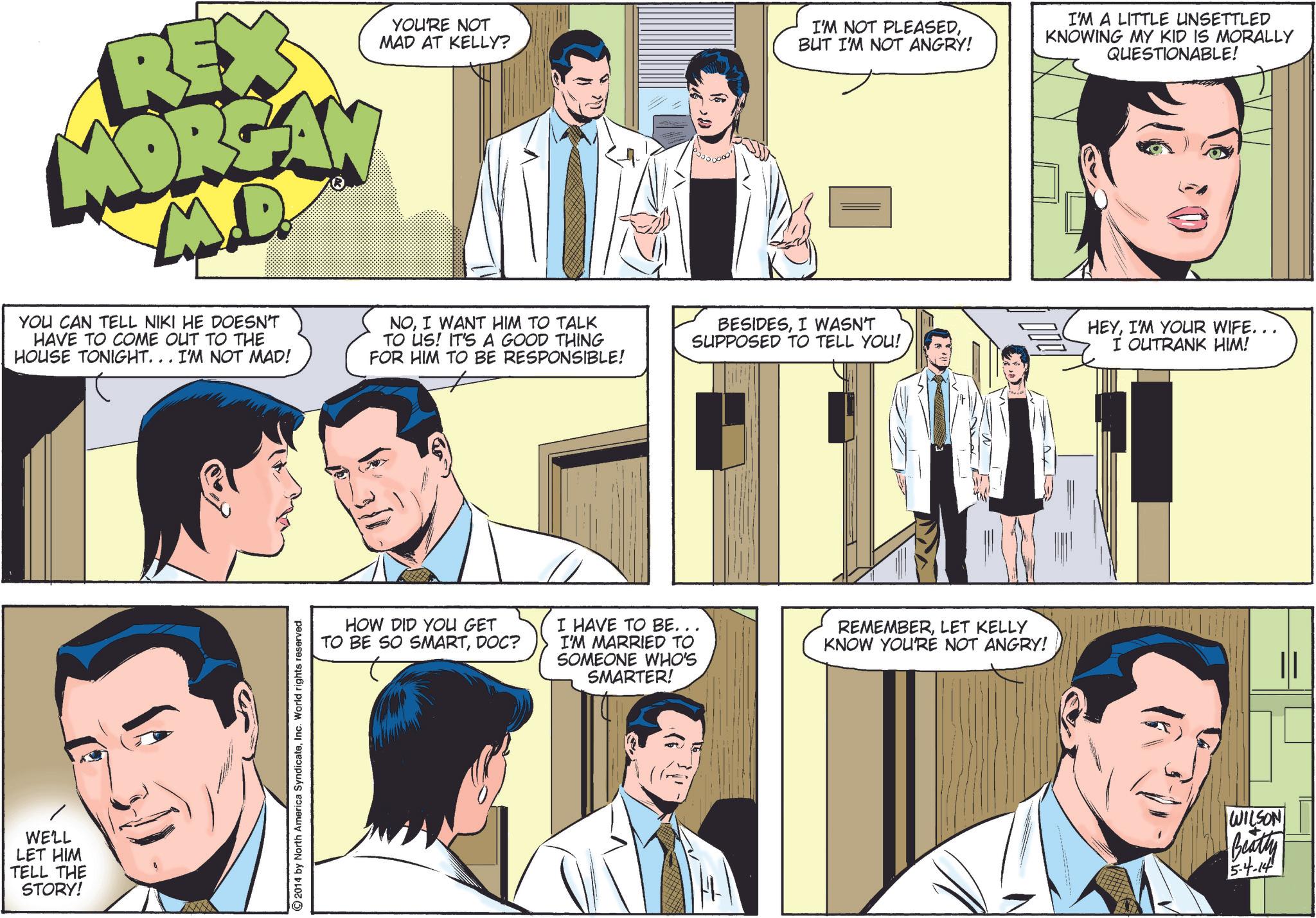 Jaw OCR: WE'LL LET HIM TELL THE STORY! YOU'RE NOT MAD AT KELLY? REX MOREAN ?? YOU CAN TELL NIKI HE DOESN'T HAVE TO COME OUT TO THE HOUSE TONIGHT... I'M NOT MAD! NOI WANT HIM TO TALK TO US! IT'S A GOOD THING FOR HIM TO BE RESPONSIBLE! I'M NOT PLEASEDBUT I'M NOT ANGRY! BESIDESI WASN'T SUPPOSED TO TELL YOU! I'M A LITTLE UNSETTLED KNOWING MY KID IS MORALLY QUESTIONABLE! HEYI'M YOUR WIFE... I OUTRANK HIM! ©2014 by North America SyndicateInc. World rights reserved. HOW DID YOU GET TO BE SO SMARTDOC? I HAVE TO BE... I'M MARRIED TO SOMEONE WHO'S SMARTER! REMEMBERLET KELLY KNOW YOU'RE NOT ANGRY! WILSON Beatty 5-4-14 WE'LL LET HIM TELL THE STORY ! YOU'RE NOT MAD AT KELLY ? REX MOREAN ?? YOU CAN TELL NIKI HE DOESN'T HAVE TO COME OUT TO THE HOUSE TONIGHT ... I'M NOT MAD ! NOI WANT HIM TO TALK TO US ! IT'S A GOOD THING FOR HIM TO BE RESPONSIBLE ! I'M NOT PLEASEDBUT I'M NOT ANGRY ! BESIDESI WASN'T SUPPOSED TO TELL YOU ! I'M A LITTLE UNSETTLED KNOWING MY KID IS MORALLY QUESTIONABLE ! HEYI'M YOUR WIFE ... I OUTRANK HIM ! © 2014 by North America SyndicateInc. World rights reserved . HOW DID YOU GET TO BE SO SMARTDOC ? I HAVE TO BE ... I'M MARRIED TO SOMEONE WHO'S SMARTER ! REMEMBERLET KELLY KNOW YOU'RE NOT ANGRY ! WILSON Beatty 5-4-14