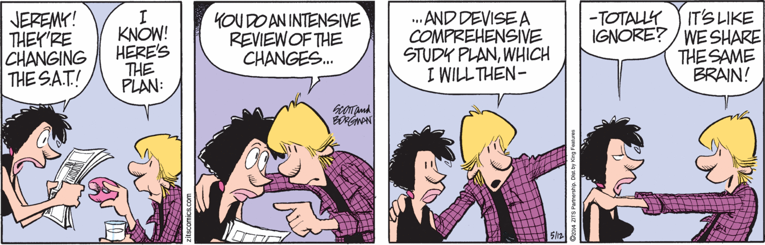 Comic book OCR: JEREMK! THEY'RE CHANGING THE SA.T! I KNOW! HERE'S THE PLAN: YOUDO AN INTENSIVE REVIEWOF THE CHANGES. · AND DEVISE A COMPREHENSIVE STUDY PLANWHICH I WILL THEN- IT'S LIKE IGNORE? / WE SHARE THE SAME BRAIN! -TOTALLY JEREMK! THEY'RE CHANGING THE SA.T! I KNOW! HERE'S THE PLAN: YOUDO AN INTENSIVE REVIEWOF THE CHANGES. · AND DEVISE A COMPREHENSIVE STUDY PLANWHICH I WILL THEN- IT'S LIKE IGNORE? / WE SHARE THE SAME BRAIN! -TOTALLY