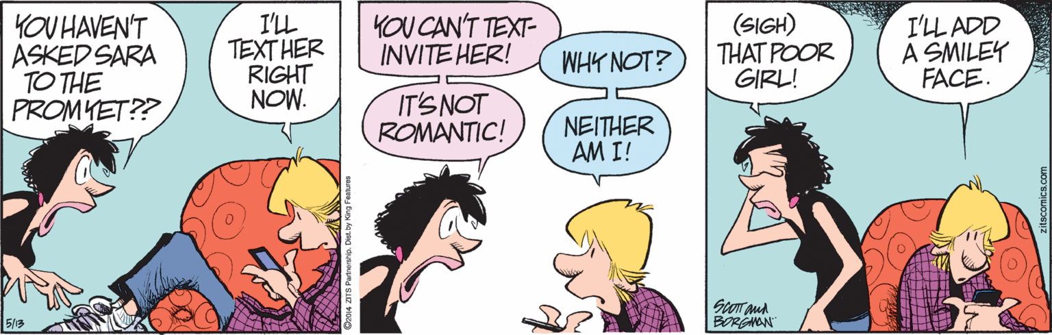 Jaw OCR: YOU HAVEN'T ASKED SARA TO THE PROMYET?? I'LL TEXT HER RIGHT NOW. YOU CAN'T TEXT- INVITE HER! (SIGH) THAT POOR GIRL! I'LL ADD A SMILEY FACE. WHY NOT? IT'S NOT ROMANTIC! NEITHER AM I! 5/3 BORGNAN YOU HAVEN'T ASKED SARA TO THE PROMYET?? I'LL TEXT HER RIGHT NOW. YOU CAN'T TEXT- INVITE HER! (SIGH) THAT POOR GIRL! I'LL ADD A SMILEY FACE. WHY NOT? IT'S NOT ROMANTIC! NEITHER AM I! 5/3 BORGNAN