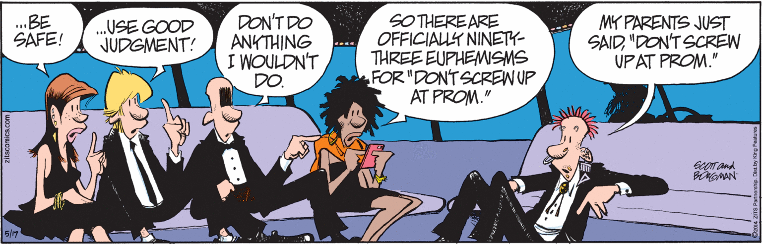 Interaction OCR: DON'T DO ANKTHING I WOULDN'T DO. SOTHEREARE OFFICIALLY NINETY- THREE EUPHEMSMS FOR "DONTSCREN UP AT PROM." BE SÁFE! .USE GOOD JUDGMENT! MY PARENTS JUST SAID"DON'T SCREW UPAT PROM." SCOT and BNGMAN 5/7 zitscomics.com DON'T DO ANKTHING I WOULDN'T DO. SOTHEREARE OFFICIALLY NINETY- THREE EUPHEMSMS FOR "DONTSCREN UP AT PROM." BE SÁFE! .USE GOOD JUDGMENT! MY PARENTS JUST SAID"DON'T SCREW UPAT PROM." SCOT and BNGMAN 5/7 zitscomics.com