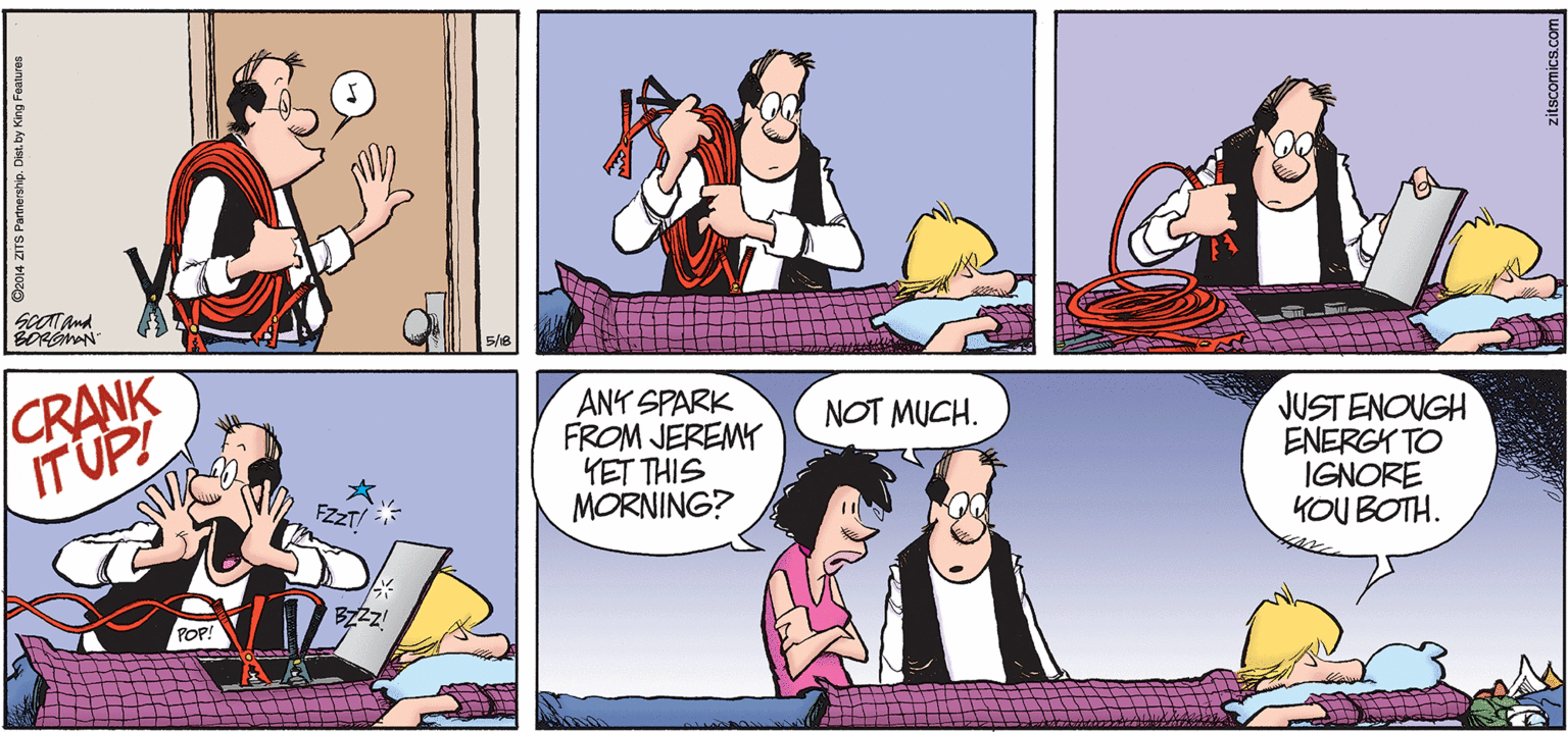 Cartoon OCR: BORGMAN CRANK IT UPI ANY SPARK FROM JEREMY YET THIS MORNING? NOT MUCH. JUSTENOUGH ENERGK TO IGNORE KOU BOTH. O2014 ZITS Partnership. Diest. by King Features BORGMAN CRANK IT UPI ANY SPARK FROM JEREMY YET THIS MORNING? NOT MUCH. JUSTENOUGH ENERGK TO IGNORE KOU BOTH. O2014 ZITS Partnership. Diest. by King Features
