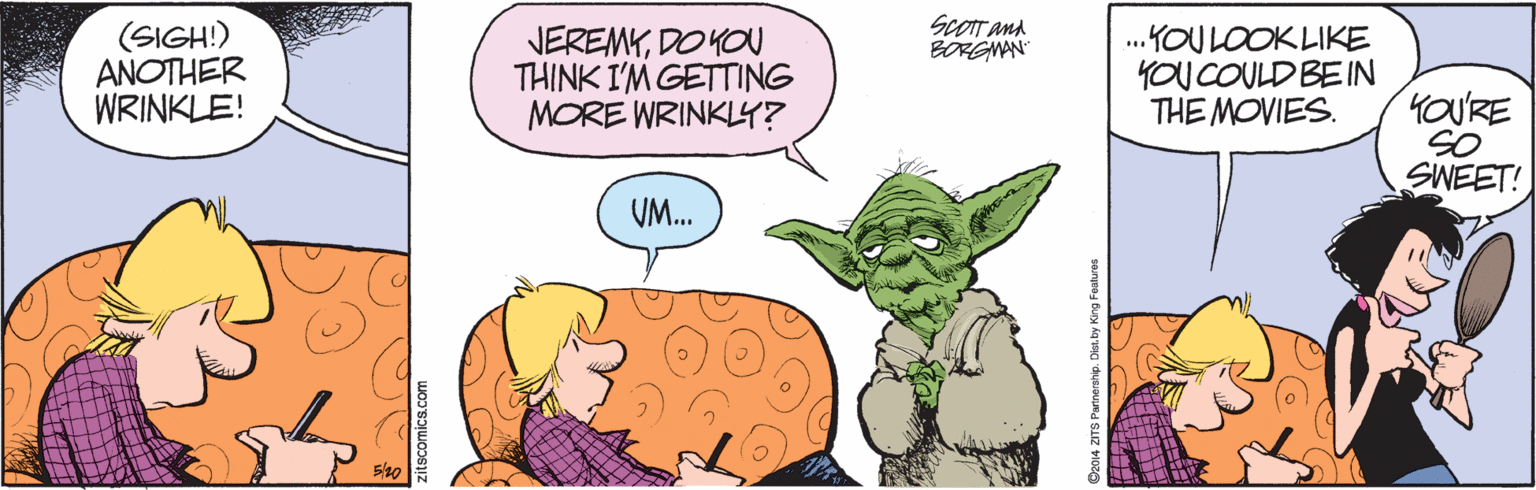 Art OCR: scoTt and BORGMAN (SIGH!) ANOTHER WRINKLE! JEREMYDO YOU THINK I'M GETTING MORE WRINKLY? .YOU LOOKLIKE YOU COULD BEIN THE MOVIES. YOURE SO SWEET! VM. 5/20 citscomics.com O2014 ZITS Partnersvp. Dian by King Features scoTt and BORGMAN (SIGH!) ANOTHER WRINKLE! JEREMYDO YOU THINK I'M GETTING MORE WRINKLY? .YOU LOOKLIKE YOU COULD BEIN THE MOVIES. YOURE SO SWEET! VM. 5/20 citscomics.com O2014 ZITS Partnersvp. Dian by King Features
