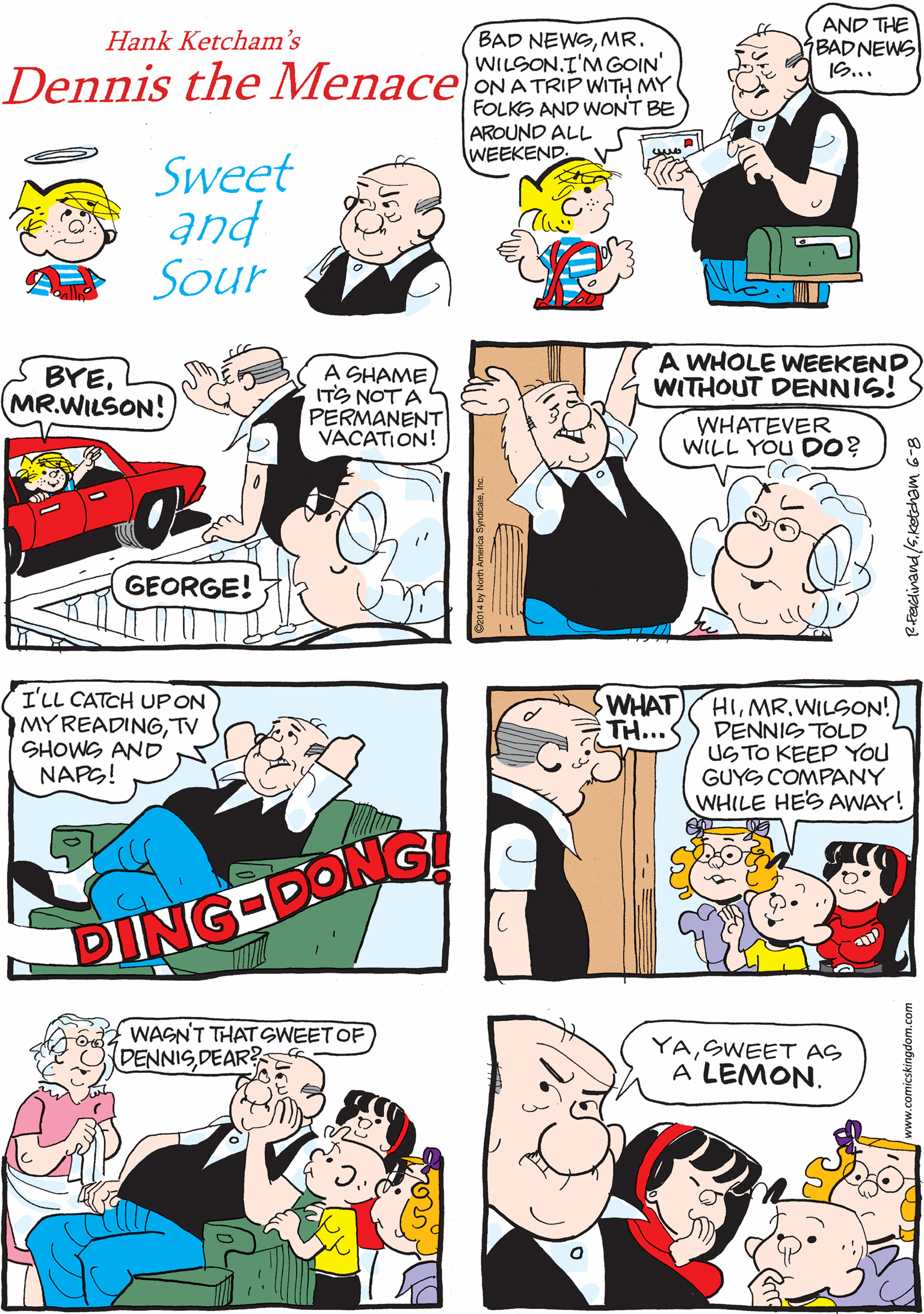 Parallel OCR: BAD NEWSMR. WILSON.I'MGOIN' AND THE BADNEWS ?.. ...You'RE COMING BACK. Hank Ketcham's Dennis the Menace ONATRIP WITH MY FOLKS AND WONT BE AROUND ALL WEEKEND. Sweet and Sour I'LL CATCH UPON MYREADINGTV SHOWG AND NAPG! A WHOLE WEEKEND WITHOUT DENNIS! BYEMR.WILSON! A SHAME ITS NOT A PERMANENT VACATION! WHATEVER WILL YOU DO? GEORGE! DING-DONG WHAT WAGN'T THATSWEET OF DENNISDEAR? HIWILSON! TH...<) DENNIS TOLD US TO KEEP You GUYS COMPANY WHILE HE'S AWAY! YASWEET AS A LEMON. BAD NEWSMR. WILSON.I'MGOIN' AND THE BADNEWS ? .. ...You'RE COMING BACK. Hank Ketcham's Dennis the Menace ONATRIP WITH MY FOLKS AND WONT BE AROUND ALL WEEKEND. Sweet and Sour I'LL CATCH UPON MYREADINGTV SHOWG AND NAPG! A WHOLE WEEKEND WITHOUT DENNIS! BYEMR.WILSON! A SHAME ITS NOT A PERMANENT VACATION! WHATEVER WILL YOU DO? GEORGE! DING-DONG WHAT WAGN'T THATSWEET OF DENNISDEAR? HIWILSON! TH...<) DENNIS TOLD US TO KEEP You GUYS COMPANY WHILE HE'S AWAY! YASWEET AS A LEMON.