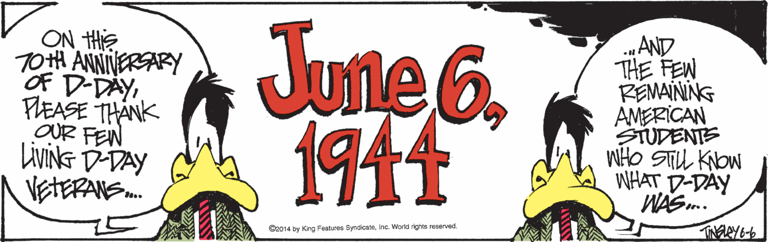 Fictional character OCR: ON HE T0tH ANNIVERSARY OF D-DAYFLEASE THANK OUR FEN LIVING D-DAY VETERANS June6 1911 „AND THE FEN REMAINING AMERICAN STUDENTE WHO STU Kow WHAT D-DAY WAS. TINELEY& C2014 by King Features SyndicateInc. World rights reserved. ON HE T0tH ANNIVERSARY OF D-DAYFLEASE THANK OUR FEN LIVING D-DAY VETERANS June6 1911 „AND THE FEN REMAINING AMERICAN STUDENTE WHO STU Kow WHAT D-DAY WAS. TINELEY& C2014 by King Features SyndicateInc. World rights reserved.