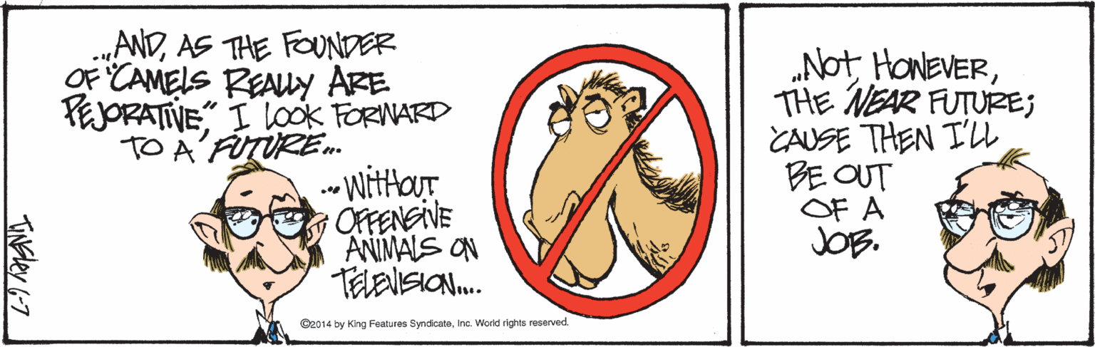Cartoon OCR: .„ANDAS THE FOUNDER OF CAMELS REAUY ARE PEJORATIVE" I look FORNARD TO A'FTÜRE. - Wittour OFFENSIVE ANIMALS ON TELENSION. „Not HoNEVERTHE NEAR FUTUZE; CAUSE THEN I'U BE OUT OF A JOB. ©2014 by King Features SyndicateInc. World rights reserved. TINEley 6-7 .„ANDAS THE FOUNDER OF CAMELS REAUY ARE PEJORATIVE" I look FORNARD TO A'FTÜRE. - Wittour OFFENSIVE ANIMALS ON TELENSION. „Not HoNEVERTHE NEAR FUTUZE; CAUSE THEN I'U BE OUT OF A JOB. ©2014 by King Features SyndicateInc. World rights reserved. TINEley 6-7