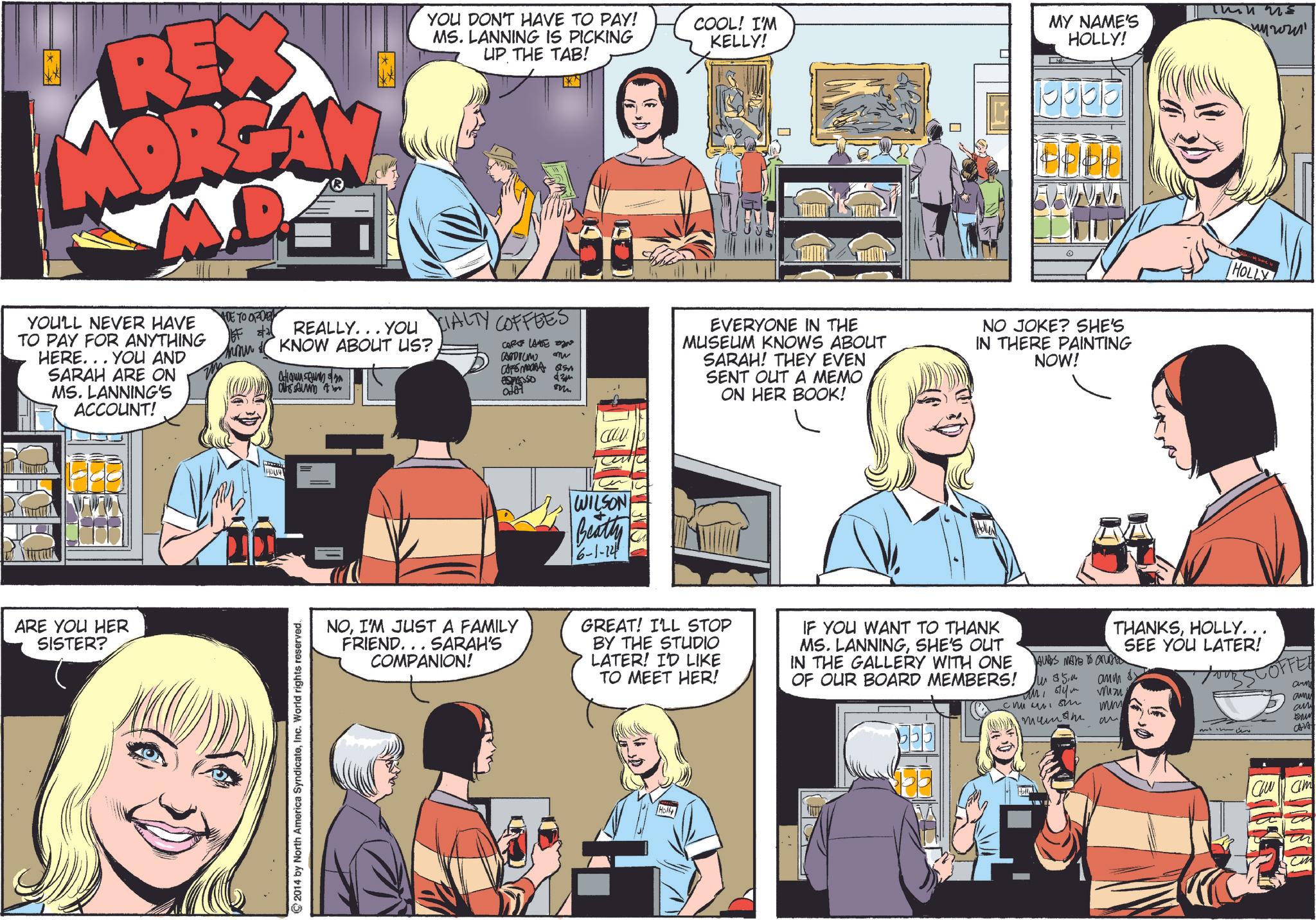 Line OCR: REX YOU DON'T HAVE TO PAY! MS. LANNING IS PICKING UP THE TAB! 0 YOU'LL NEVER HAVE TO PAY FOR ANYTHING HERE... YOU AND SARAH ARE ON MS. LANNING'S ACCOUNT! ARE YOU HER SISTER? ADE TO ORDER COOL! I'M KELLY! MY NAME'S HOLLY! Thin us ????? REALLY...YOU CIALTY COFFEES KNOW ABOUT US? CARE LATE N Canorum CAFEMRA S 434 ????? m EVERYONE IN THE MUSEUM KNOWS ABOUT SARAH! THEY EVEN SENT OUT A MEMO ON HER BOOK! NO JOKE? SHE'S IN THERE PAINTING NOW! 2014 by North America SyndicateInc. World rights reserved. WILSON Beatty 6-1-14 NOI'M JUST A FAMILY FRIEND... SARAH'S COMPANION! GREAT! I'LL STOP BY THE STUDIO LATER! I'D LIKE TO MEET HER! IF YOU WANT TO THANK MS. LANNINGSHE'S OUT IN THE GALLERY WITH ONE OF OUR BOARD MEMBERS! Holly HOLLY THANKSHOLLY. AUDS MAVE TO ON W $54 ???? SEE YOU LATER! Mizu SCOFFEE ????? ?? mm mum an arm amny an M an Cu am ??? REX YOU DON'T HAVE TO PAY ! MS . LANNING IS PICKING UP THE TAB ! 0 YOU'LL NEVER HAVE TO PAY FOR ANYTHING HERE ... YOU AND SARAH ARE ON MS . LANNING'S ACCOUNT ! ARE YOU HER SISTER ? ADE TO ORDER COOL ! I'M KELLY ! MY NAME'S HOLLY ! Thin us ????? REALLY ... YOU CIALTY COFFEES KNOW ABOUT US ? CARE LATE N Canorum CAFEMRA S 434 ????? m EVERYONE IN THE MUSEUM KNOWS ABOUT SARAH ! THEY EVEN SENT OUT A MEMO ON HER BOOK ! NO JOKE ? SHE'S IN THERE PAINTING NOW ! 2014 by North America SyndicateInc. World rights reserved . WILSON Beatty 6-1-14 NOI'M JUST A FAMILY FRIEND ... SARAH'S COMPANION ! GREAT ! I'LL STOP BY THE STUDIO LATER ! I'D LIKE TO MEET HER ! IF YOU WANT TO THANK MS . LANNINGSHE'S OUT IN THE GALLERY WITH ONE OF OUR BOARD MEMBERS ! Holly HOLLY THANKSHOLLY . AUDS MAVE TO ON W $ 54 ???? SEE YOU LATER ! Mizu SCOFFEE ????? ?? mm mum an arm amny an M an Cu am ?? ?