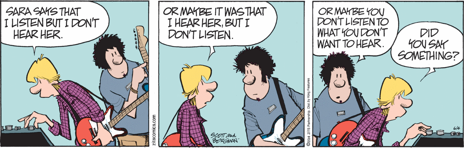 Fiction OCR: SARA SAYS THAT I LISTEN BUT I DON'T HEAR HER. OR MAYBE IT WASTHAT I HEAR HERBUT I DON'T LISTEN. OR MAYBE YOU DON'T LISTEN TO WHAT YOU DON'T WANT TO HEAR. DID YOU SAY SOMETHING? SCOT And BORGNON zitscomics.com SARA SAYS THAT I LISTEN BUT I DON'T HEAR HER. OR MAYBE IT WASTHAT I HEAR HERBUT I DON'T LISTEN. OR MAYBE YOU DON'T LISTEN TO WHAT YOU DON'T WANT TO HEAR. DID YOU SAY SOMETHING? SCOT And BORGNON zitscomics.com