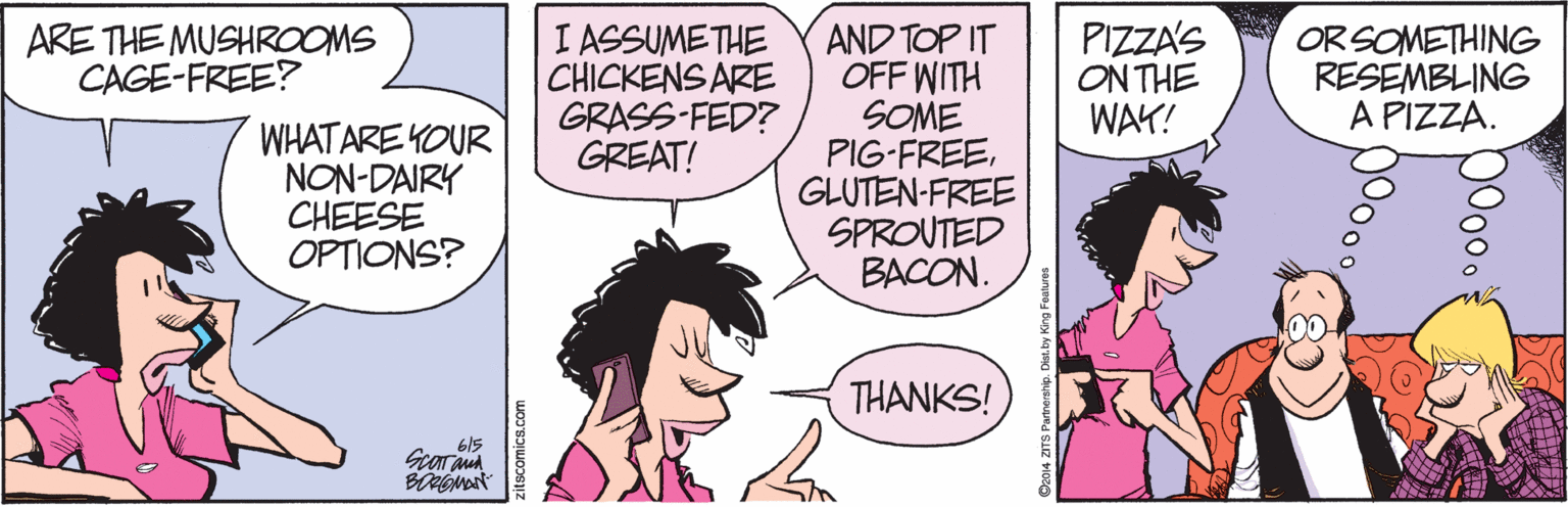 Parallel OCR: ARE THE MUSHROOMS CAGE-FREE? I ASSUMETHE CHICKENS ARE GRASS-FED? GREAT! AND TOP IT OFF WITH SOME PIG-FREEGLUTEN-FREE SPROUTED BACON. PIZZA'S ON THE WAY! ORSOMETHING RESEMBLING A PIZZA. WHATARE YOUR NON-DAIRY CHEESE OPTIONS? THANKS! 615 zitscomics.com ARE THE MUSHROOMS CAGE-FREE? I ASSUMETHE CHICKENS ARE GRASS-FED? GREAT! AND TOP IT OFF WITH SOME PIG-FREEGLUTEN-FREE SPROUTED BACON. PIZZA'S ON THE WAY! ORSOMETHING RESEMBLING A PIZZA. WHATARE YOUR NON-DAIRY CHEESE OPTIONS? THANKS! 615 zitscomics.com