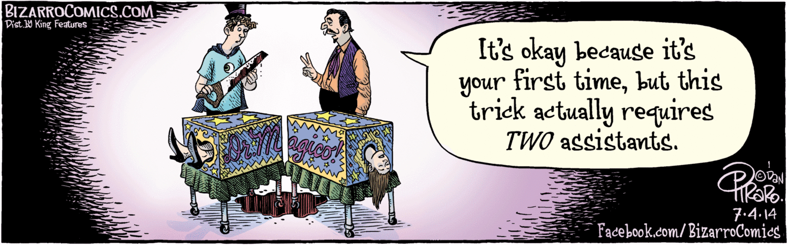 Music OCR: HAVHINZZWWW.MNTRIZARROCOMICS.COM first It's okay because it's your timebut this trick actually requires TWO assistants. 7.4.14 Facebook.com/BizarroComics Dist 9 King Teatures HAVHINZZWWW.MNTRIZARROCOMICS.COM first It's okay because it's your timebut this trick actually requires TWO assistants. 7.4.14 Facebook.com/BizarroComics Dist 9 King Teatures