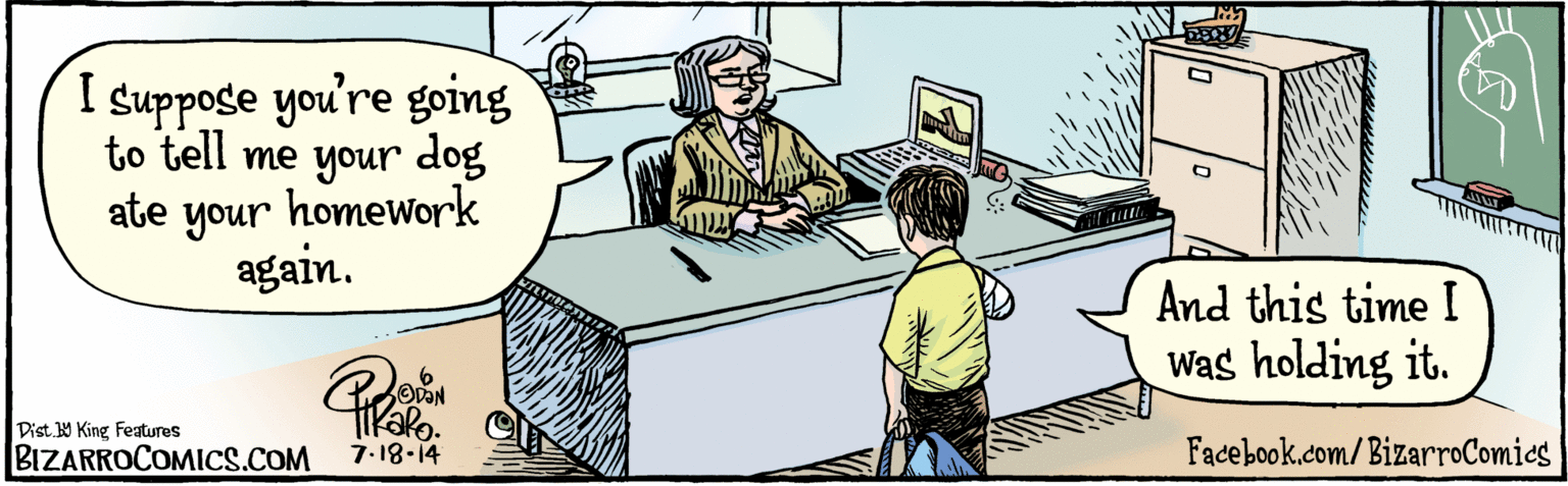 Rectangle OCR: BIZARROCOMICS.COM Facebook.com/ BizarroComics I suppose you're going to tell me your dog ate your homework again. And this time I Was holding it. KaRo 7-18.14 Dist Y King features BIZARROCOMICS.COM Facebook.com/ BizarroComics I suppose you're going to tell me your dog ate your homework again. And this time I Was holding it. KaRo 7-18.14 Dist Y King features