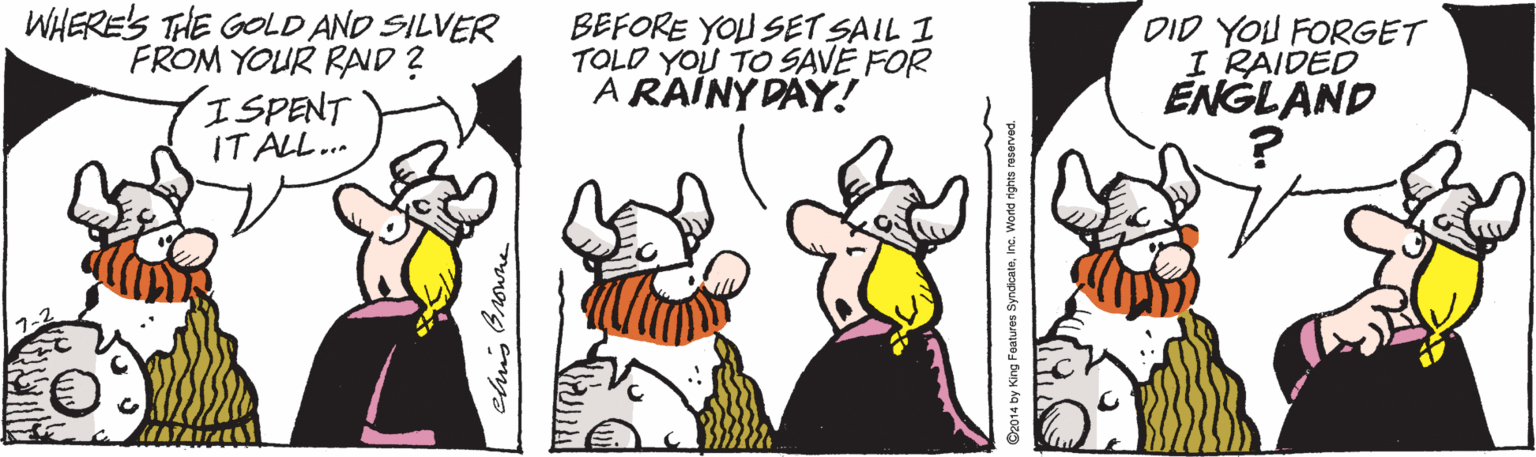 Fiction OCR: WHERE'S THE GOLD AND SILVER FROM YOUR RAND ? ISPENT IT ALL.. BEFORE YOU SET SAIL I TOLD YOU TO SAVE FOR À RAÍNY DAY! DID YOU FORGET I RAIDED ENGLAND ? elus Onowhe O2014 by King Features SyndicateInc. World rights reser WHERE'S THE GOLD AND SILVER FROM YOUR RAND ? ISPENT IT ALL.. BEFORE YOU SET SAIL I TOLD YOU TO SAVE FOR À RAÍNY DAY! DID YOU FORGET I RAIDED ENGLAND ? elus Onowhe O2014 by King Features SyndicateInc. World rights reser