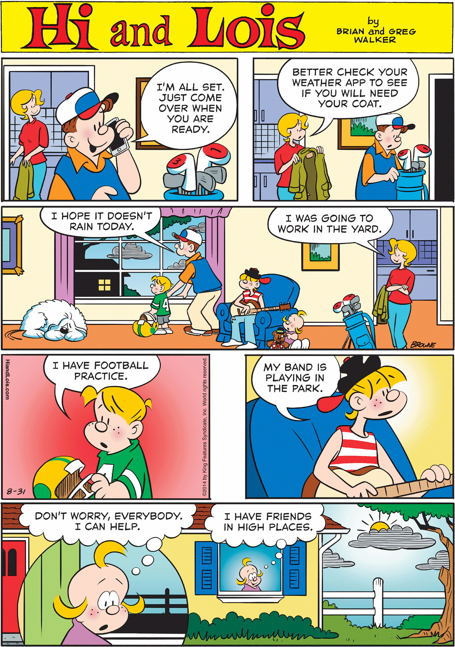 Art OCR: Hi Lois I'M ALL SET. JUST COME OVER WHEN YOU ARE READY. BETTER CHECK YOUR WEATHER APP TO SEE IF YOU WILL NEED YOUR COAT. and by BRIAN and GREG WALKER I HOPE IT DOESN'T RAIN TODAY. I WAS GOING TO I HAVE FOOTBALL PRACTICE. WORK IN THE YARD. ili BRONE 8-31 MY BAND IS PLAYING IN THE PARK. DON'T WORRYEVERYBODY. I CAN HELP. I HAVE FRIENDS IN HIGH PLACES. Hi Lois I'M ALL SET. JUST COME OVER WHEN YOU ARE READY. BETTER CHECK YOUR WEATHER APP TO SEE IF YOU WILL NEED YOUR COAT. and by BRIAN and GREG WALKER I HOPE IT DOESN'T RAIN TODAY. I WAS GOING TO I HAVE FOOTBALL PRACTICE. WORK IN THE YARD. ili BRONE 8-31 MY BAND IS PLAYING IN THE PARK. DON'T WORRYEVERYBODY. I CAN HELP. I HAVE FRIENDS IN HIGH PLACES.