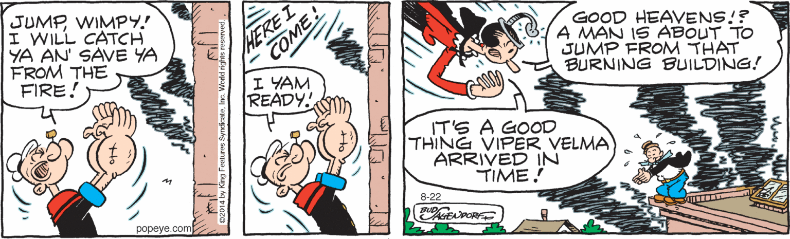 Art OCR: JUMPWIMPY! I WILL CATCH YA AN' SAVE YA FROM THE FIRE! HEREI COME! I YAM READY! GOOD HEAVENS!? A MAN IS ABOUT TO JUMP FROM THAT BURNING BUILDING! IT'S A GOOD THING VIPER VELMA ARRIVED IN TIME. 8-22 popeve.com JUMPWIMPY! I WILL CATCH YA AN' SAVE YA FROM THE FIRE! HEREI COME! I YAM READY! GOOD HEAVENS!? A MAN IS ABOUT TO JUMP FROM THAT BURNING BUILDING! IT'S A GOOD THING VIPER VELMA ARRIVED IN TIME. 8-22 popeve.com