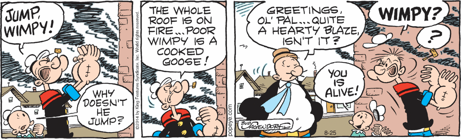 Conversation OCR: JUMP WIMPY! THE WHOLE ROOF IS ON FIRE..POOR WIMPY IS A COOKED GOOSE! GREETINGSOL' PAL...QUITE A HEARTY BLAZEISN'T IT? WIMPY? YOU IS ALIVE!E WHY DOESN'T HE JUMP? ¡GENDORE 8-25 JUMP WIMPY! THE WHOLE ROOF IS ON FIRE..POOR WIMPY IS A COOKED GOOSE! GREETINGSOL' PAL...QUITE A HEARTY BLAZEISN'T IT? WIMPY? YOU IS ALIVE!E WHY DOESN'T HE JUMP? ¡GENDORE 8-25