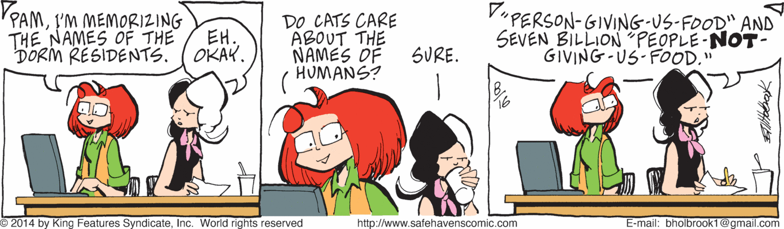 Line OCR: VuPERSON-GIVING-US-FOOD" AND SEVEN BILLION PEOPLE-NOT- GIVING -US-FOOD." PPAML'M MEMORIZING DO CATS CARE ABOUT THE NAMES OF HUMANS? THE NAMES OF THE EH. DORIM RESIDENTS. ( OKAY. SURE. O 2014 by King Features SyndicateInc. World rights reserved http://www.safehavenscomic.com E-mail: bholbrook1@gmail.com VuPERSON-GIVING-US-FOOD" AND SEVEN BILLION PEOPLE-NOT- GIVING -US-FOOD." PPAML'M MEMORIZING DO CATS CARE ABOUT THE NAMES OF HUMANS? THE NAMES OF THE EH. DORIM RESIDENTS. ( OKAY. SURE. O 2014 by King Features SyndicateInc. World rights reserved http://www.safehavenscomic.com E-mail: bholbrook1@gmail.com