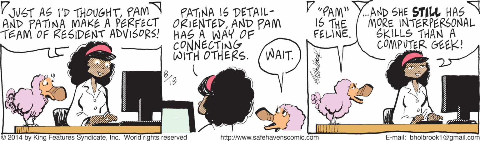 People OCR: PATINA 1S DETAIL- AND PATINA MAKE A PERFECT ORIENTEDAND PAM TEAM OF RESIDENT ADVISORS! HAS A WAYOF CONNECTING WITH OTHERS. (WAIT. V "PAM" IS THE FELINE. ...AND SHE STILL HAS MORE INTERPERSONAL SKILLS THAN A COMPUTER GEEK! V JUST AS I'D THOUGHTPAM 2014 by King Features SyndicateInc. World rights reserved http://www.safehavenscomic.com E-mail: bholbrook1@gmail.com PATINA 1S DETAIL- AND PATINA MAKE A PERFECT ORIENTEDAND PAM TEAM OF RESIDENT ADVISORS! HAS A WAYOF CONNECTING WITH OTHERS. (WAIT. V "PAM" IS THE FELINE. ...AND SHE STILL HAS MORE INTERPERSONAL SKILLS THAN A COMPUTER GEEK! V JUST AS I'D THOUGHTPAM 2014 by King Features SyndicateInc. World rights reserved http://www.safehavenscomic.com E-mail: bholbrook1@gmail.com