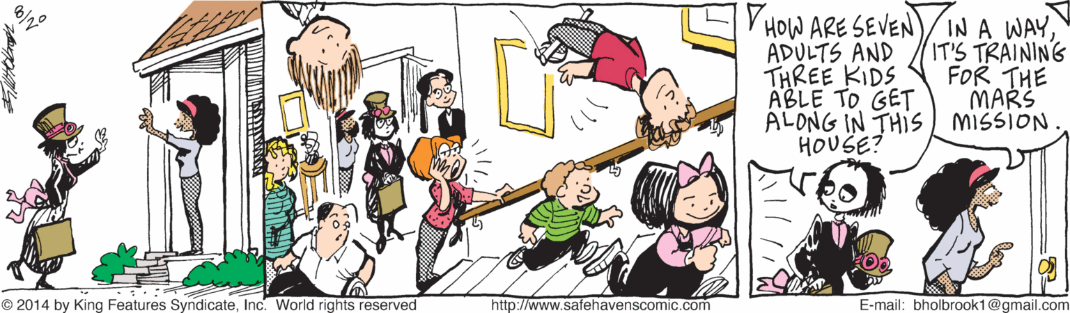 Happy OCR: V HOW ARE SEVEN)/ IN A WAYADULTS AND THREE KIDS ABLE TO GET ALONG IN THIS) missiON HOUSE? IT'S TRAINING FOR THE MARS © 2014 by King Features SyndicateInc. World rights reserved http://www.safehavenscomic.com E-mail: bholbrook1@gmail.com V HOW ARE SEVEN)/ IN A WAYADULTS AND THREE KIDS ABLE TO GET ALONG IN THIS) missiON HOUSE? IT'S TRAINING FOR THE MARS © 2014 by King Features SyndicateInc. World rights reserved http://www.safehavenscomic.com E-mail: bholbrook1@gmail.com