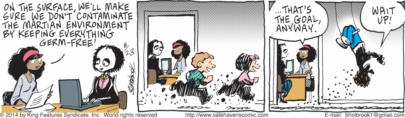 Rectangle OCR: ON THE SURFACEWE'LL MAKE SURE WE DON'T CONTAMINATE THE MARTIAN ENVIRONMENT BY KEEPING EVERYTHING GERM-FREE' V. THAT'S THE GOALANYWAY. WAIT UP! ... O 2014 by King Features SyndicateInc. World rights reserved http://www.safehavenscomic.com E-mail: bholbrook1@gmail.com ON THE SURFACEWE'LL MAKE SURE WE DON'T CONTAMINATE THE MARTIAN ENVIRONMENT BY KEEPING EVERYTHING GERM-FREE' V. THAT'S THE GOALANYWAY. WAIT UP! ... O 2014 by King Features SyndicateInc. World rights reserved http://www.safehavenscomic.com E-mail: bholbrook1@gmail.com