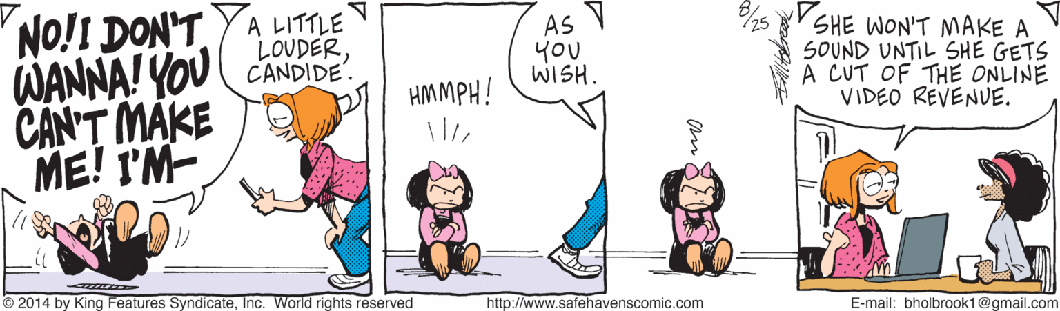 Art OCR: AS You WISH. SHE WON'T MAKE A SOUND UNTIL SHE GETS A CUT OF THE ONLINE VIDEO REVENUE. NO!I DON'TYA LITTLE LOUDERWANNA! YOU CANDIDE CANT MAKE ME! I'M- HMMPH! © 2014 by King Features SyndicateInc. World rights reserved http://www.safehavenscomic.com E-mail: bholbrook1@gmail.com AS You WISH. SHE WON'T MAKE A SOUND UNTIL SHE GETS A CUT OF THE ONLINE VIDEO REVENUE. NO!I DON'TYA LITTLE LOUDERWANNA! YOU CANDIDE CANT MAKE ME! I'M- HMMPH! © 2014 by King Features SyndicateInc. World rights reserved http://www.safehavenscomic.com E-mail: bholbrook1@gmail.com