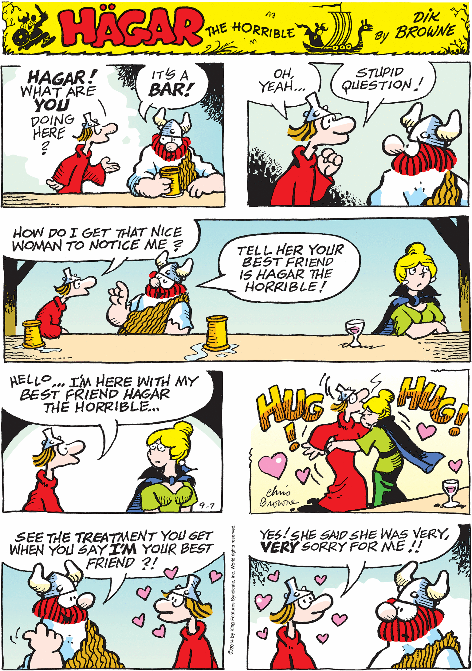 Human OCR: ITS A BAR! OHYEAH. STUPID QUESTION! HAGAR! WHAT ARE YOU DOING HERE THE HORRIBLE by DIK BROWNE HOW DO I GET THAT NICE WOMAN TO NOTICE ME 3 HELLO... IM HERE WITH MY BEST FRIEND HAGAR TH? HORRIBLE... TELL HER YOUR BEST FRIEND IS HAGAR THE HORRIBLE! 9-7 SEE THE TREATMENT YOU GET WHEN YOU SAYIM YOUR BEST FRIEND ?! YES! SHE SAID SHE WAS VERYVERY SORRY FOR ME !! chus Browne C2014 by King Features ITS A BAR! OHYEAH. STUPID QUESTION! HAGAR! WHAT ARE YOU DOING HERE THE HORRIBLE by DIK BROWNE HOW DO I GET THAT NICE WOMAN TO NOTICE ME 3 HELLO... IM HERE WITH MY BEST FRIEND HAGAR TH? HORRIBLE... TELL HER YOUR BEST FRIEND IS HAGAR THE HORRIBLE! 9-7 SEE THE TREATMENT YOU GET WHEN YOU SAYIM YOUR BEST FRIEND ?! YES! SHE SAID SHE WAS VERYVERY SORRY FOR ME !! chus Browne C2014 by King Features