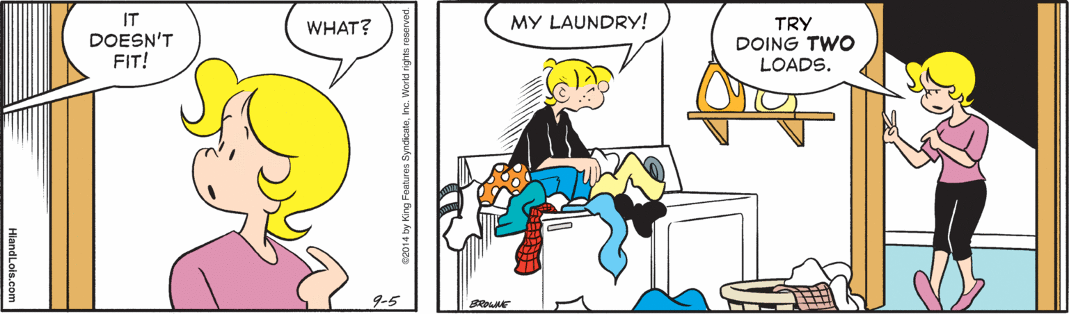 Happy OCR: IT MY LAUNDRY! TRY DOING TWO LOADS. WHAT? DOESN'T FIT! 9-5 SROWNE e2014 by King Foatures SyndicatoInc. World rights reserved. HiandLois.com IT MY LAUNDRY! TRY DOING TWO LOADS. WHAT? DOESN'T FIT! 9-5 SROWNE e2014 by King Foatures SyndicatoInc. World rights reserved. HiandLois.com