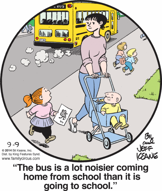 Mode of transport OCR: BUS 22 ?? BIL cud JEFF KEANE 9-9 © 2014 Bil KeaneInc. Dist. by King Features Synd. www.familycircus.com "The bus is a lot noisier coming home from school than it is going to school." BUS 22 ?? BIL cud JEFF KEANE 9-9 © 2014 Bil KeaneInc. Dist. by King Features Synd. www.familycircus.com "The bus is a lot noisier coming home from school than it is going to school."