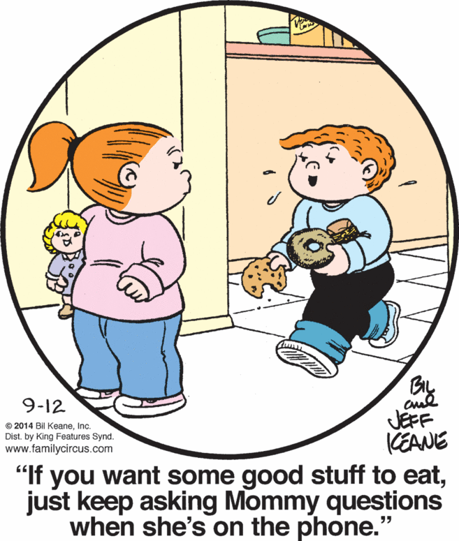Gesture OCR: 9-12 JEFF CEANE "If you want some good stuff to eatjust keep asking Mommy questions when she's on the phone." © 2014 Bil KeaneInc. Dist. by King Features Synd. www.familycircus.com 9-12 JEFF CEANE "If you want some good stuff to eatjust keep asking Mommy questions when she's on the phone." © 2014 Bil KeaneInc. Dist. by King Features Synd. www.familycircus.com
