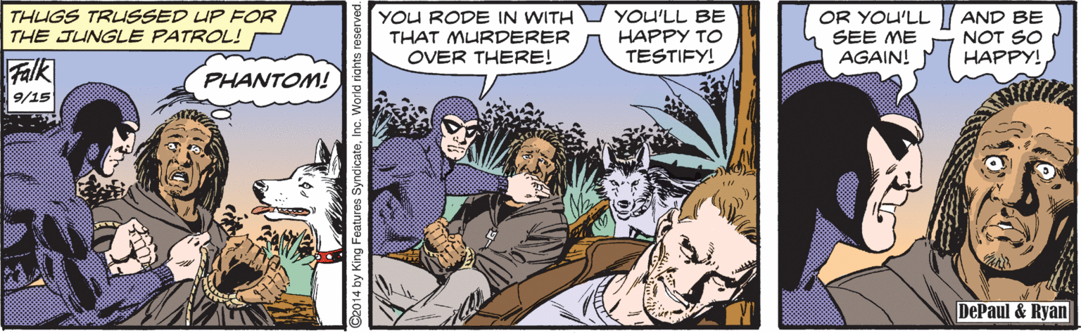 Comics OCR: THUGS TRLISSED UP FOR THE JUNGLE PATROL! YOU RODE IN WITH THAT MURDERER OVER THERE! YOU'LL BE HAPPY TO TESTIFY! OR YOU'LL SEE ME AGAIN! AND BE NOT SO HAPPY! Falk PHANTOM! 9/15 DePaul & Ryan ©2014 by King Features SyndicateInc. World riahts res THUGS TRLISSED UP FOR THE JUNGLE PATROL! YOU RODE IN WITH THAT MURDERER OVER THERE! YOU'LL BE HAPPY TO TESTIFY! OR YOU'LL SEE ME AGAIN! AND BE NOT SO HAPPY! Falk PHANTOM! 9/15 DePaul & Ryan ©2014 by King Features SyndicateInc. World riahts res
