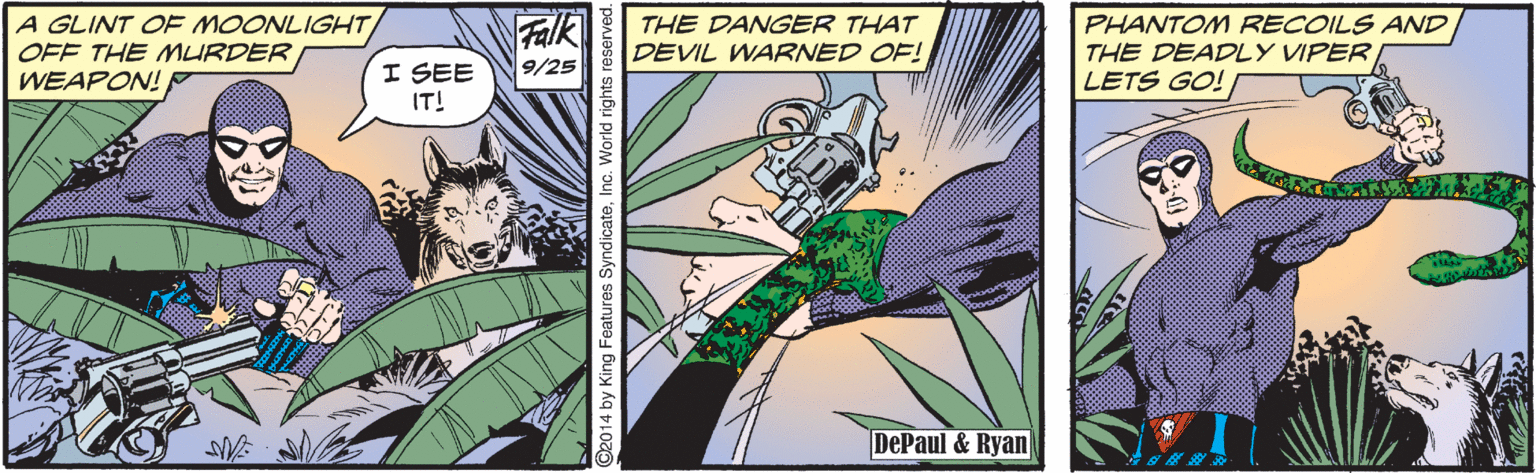 Comics OCR: A GLINT OF MOONLIGHT OFF THE MURDER WEAPON! Falk 9/25 THE DANGER THAT DEVIL WARNED OF! PHANTOM RECOILS AND THE DEADLY VIPER LETS GO! I SEE IT! DePaul & Ryan 2014 by King Features SyndicateInc. World rights reserved. A GLINT OF MOONLIGHT OFF THE MURDER WEAPON! Falk 9/25 THE DANGER THAT DEVIL WARNED OF! PHANTOM RECOILS AND THE DEADLY VIPER LETS GO! I SEE IT! DePaul & Ryan 2014 by King Features SyndicateInc. World rights reserved.