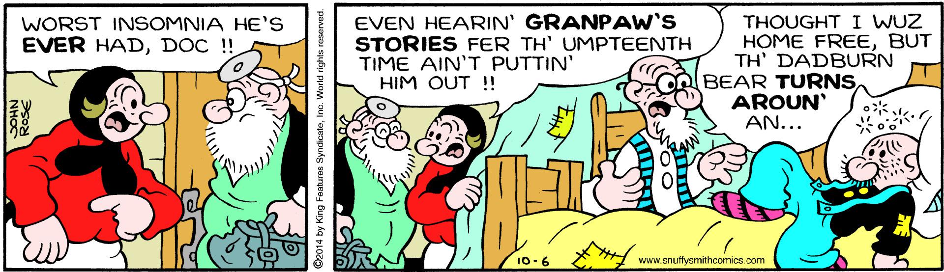 Rectangle OCR: EVEN HEARIN' GRANPAW'S STORIES FER TH' UMPTEENTH TIME AIN'T PUTTIN' HIM OUT !! THOUGHTI WUZ HOME FREEBUT TH' DADBURN BEAR TURNSAROUN' AN... WORST INSOMNIA HE'S EVER HADDOC !! 10-6 www.snuffysmithcomics.com RoSE O2014 by King Features SyndicateInc. World rights reserved. EVEN HEARIN' GRANPAW'S STORIES FER TH' UMPTEENTH TIME AIN'T PUTTIN' HIM OUT !! THOUGHTI WUZ HOME FREEBUT TH' DADBURN BEAR TURNSAROUN' AN... WORST INSOMNIA HE'S EVER HADDOC !! 10-6 www.snuffysmithcomics.com RoSE O2014 by King Features SyndicateInc. World rights reserved.