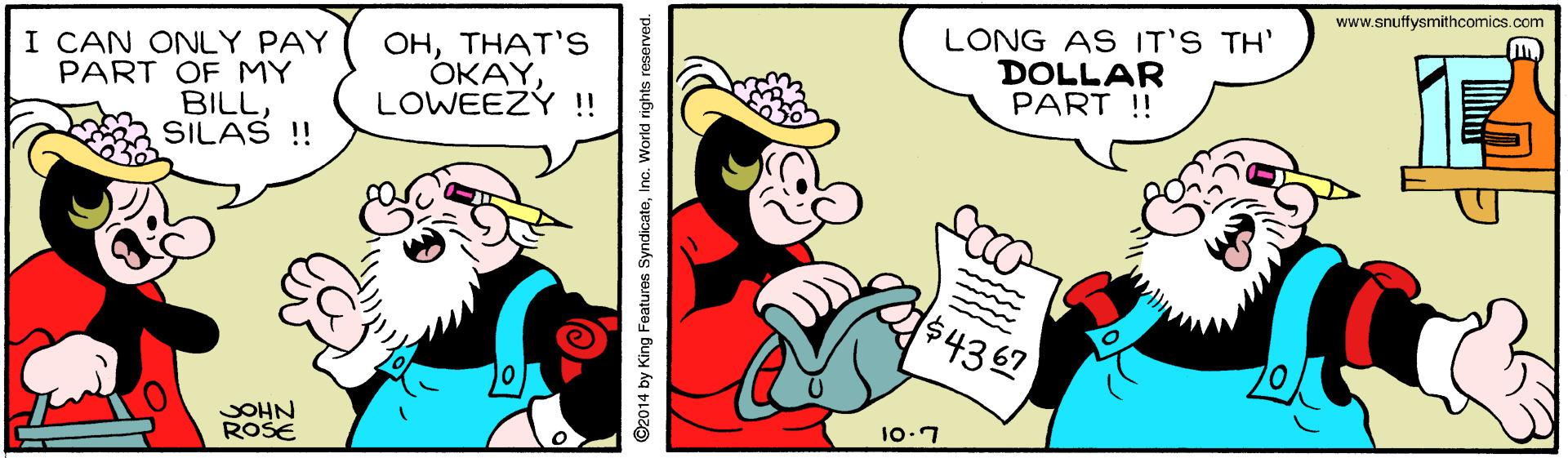 Art OCR: www.snuffysmithcomics.com I CAN ONLY PAY PART OF MY BILLSILAS ! OHTHAT'S ????LOWEEZY !! LONG AS IT'S TH' DOLLAR PART ! $4367 JOHN ROSE 10.7 ©2014 by King Features SyndicateInc. World rights reserved. www.snuffysmithcomics.com I CAN ONLY PAY PART OF MY BILLSILAS ! OHTHAT'S ????LOWEEZY !! LONG AS IT'S TH' DOLLAR PART ! $4367 JOHN ROSE 10.7 ©2014 by King Features SyndicateInc. World rights reserved.