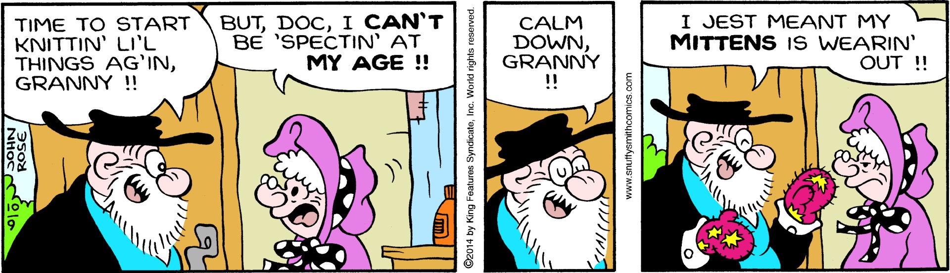 Sharing OCR: TIME TO START KNITTIN' LI'L THINGS AG'INGRANNY !! BUTI CAN'T BE 'SPECTIN' AT MY AGE !! I JEST MEANT MY MITTENS Is WEARIN' OUT ! CALM DOWNGRANNY !! ©2014 by King Features SyndicateInc. World rights reserved. www.snutysmithcomics.com TIME TO START KNITTIN' LI'L THINGS AG'INGRANNY !! BUTI CAN'T BE 'SPECTIN' AT MY AGE !! I JEST MEANT MY MITTENS Is WEARIN' OUT ! CALM DOWNGRANNY !! ©2014 by King Features SyndicateInc. World rights reserved. www.snutysmithcomics.com