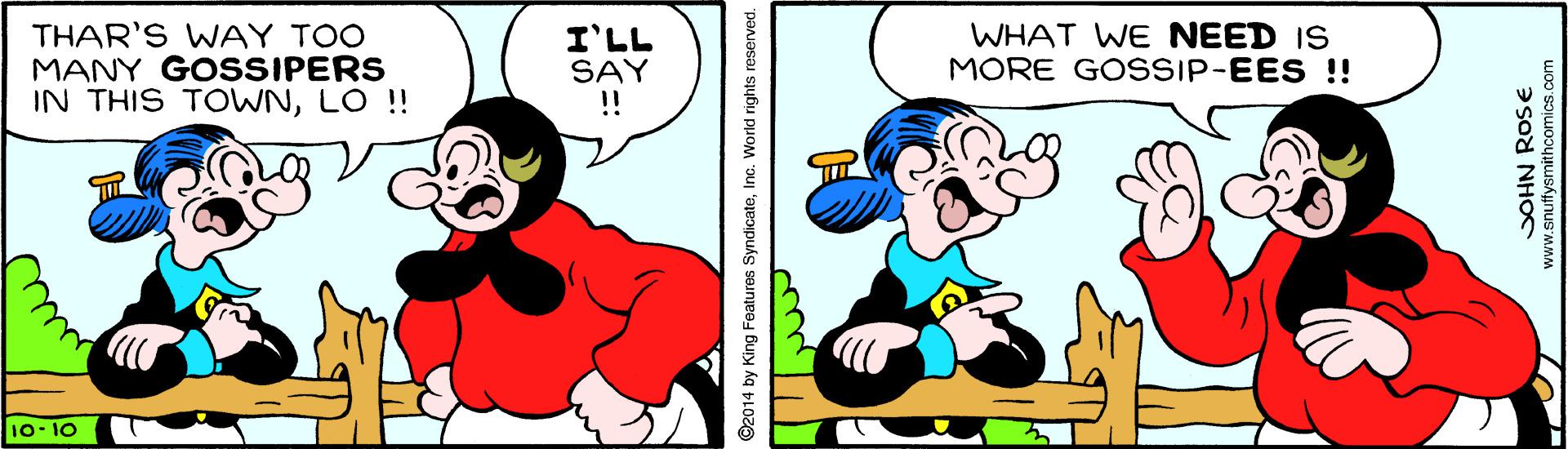 Happy OCR: THAR'S WAY TOO MANY GOSSIPERS IN THIS TOWNLO !! I'LL SAY !! WHAT WE NEED IS MORE GOSSIP-EES!! 10- 10 ©2014 by King Features SyndicateInc. World rights reserved. DOHN ROSE www.snuttysmithcomics.com THAR'S WAY TOO MANY GOSSIPERS IN THIS TOWNLO !! I'LL SAY !! WHAT WE NEED IS MORE GOSSIP-EES!! 10- 10 ©2014 by King Features SyndicateInc. World rights reserved. DOHN ROSE www.snuttysmithcomics.com