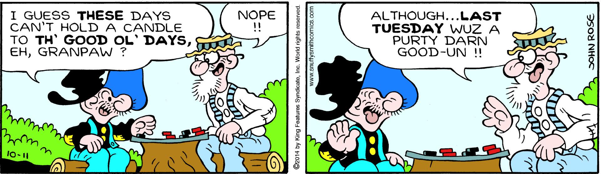 Art OCR: I GUESS THESE DAYS CAN'T HOLD A CANDLE TO TH' GOOD OL' DAYSGRANPAW ? NOPE !! ALTHOUGH...LAST TUESDAY WUZ A PURTY DARN GOOD-UN !! 10-11 ©2014 by King Features SyndicateInc. World rights reserved. www.snuffysmithcomics.co SOHN ROSE I GUESS THESE DAYS CAN'T HOLD A CANDLE TO TH' GOOD OL' DAYSGRANPAW ? NOPE !! ALTHOUGH...LAST TUESDAY WUZ A PURTY DARN GOOD-UN !! 10-11 ©2014 by King Features SyndicateInc. World rights reserved. www.snuffysmithcomics.co SOHN ROSE