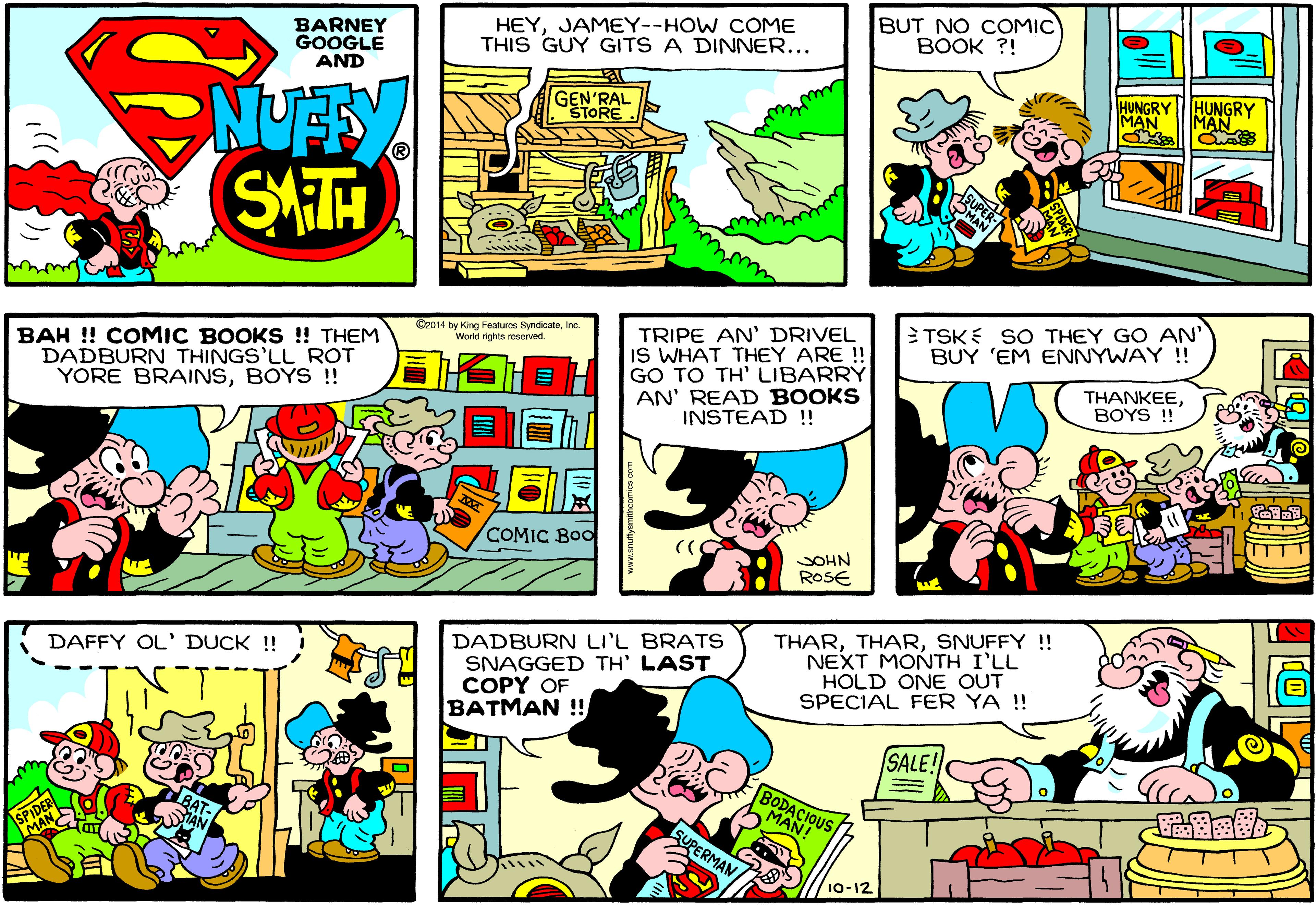 Comic book OCR: BARNEY GOOGLE AND HEYJAMEY--HOW COME THIS GUY GITS A DINNER... BUT NO COMIC BOOK ?! GEN'RAL ŠTORE HUNGRY ||HUNGRY MAN MAN SMTH C2014 by King Features SyndcatoIne. World rights roserved. BAH ! COMIC BOOKS ! THEM DADBURN THINGS'LL ROT YORE BRAINSBOYS ! TRIPE AN' DRIVEL IS WHAT THEY ARE ! GO TO TH' LIBARRY AN' READ BOOKS INSTEAD ! TSKE SO THEY GO AN' BUY 'EM ENNYWAY !! THANKEEBOYS ! COMIC BOO SOHN ROSE DAFFY OL' DUCK !! DADBURN LIL BRATS SNAGGED TH' LAST COPY OF BATMAN !! THARSNUFFY !! NEXT MONTH I'LL HOLD ONE OUT SPECIAL FER YA !! SALE! SPIDER MAN BODACIOUS MAN! SUPERMAN 10-12 BARNEY GOOGLE AND HEYJAMEY--HOW COME THIS GUY GITS A DINNER... BUT NO COMIC BOOK ?! GEN'RAL ŠTORE HUNGRY ||HUNGRY MAN MAN SMTH C2014 by King Features SyndcatoIne. World rights roserved. BAH ! COMIC BOOKS ! THEM DADBURN THINGS'LL ROT YORE BRAINSBOYS ! TRIPE AN' DRIVEL IS WHAT THEY ARE ! GO TO TH' LIBARRY AN' READ BOOKS INSTEAD ! TSKE SO THEY GO AN' BUY 'EM ENNYWAY !! THANKEEBOYS ! COMIC BOO SOHN ROSE DAFFY OL' DUCK !! DADBURN LIL BRATS SNAGGED TH' LAST COPY OF BATMAN !! THARSNUFFY !! NEXT MONTH I'LL HOLD ONE OUT SPECIAL FER YA !! SALE! SPIDER MAN BODACIOUS MAN! SUPERMAN 10-12