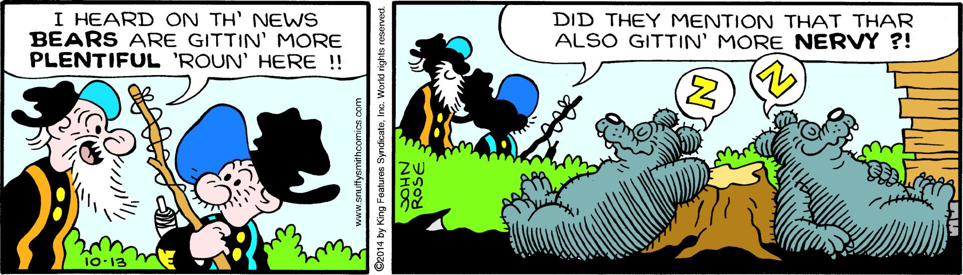 Terrestrial animal OCR: I HEARD ON TH' NEWS BEARS ARE GITTIN' MORE PLENTIFUL 'ROUN' HERE !! DID THEY MENTION THAT THAR ALSO GITTIN' MORE NERVY ?! 10-13 ©2014 by King Features SyndicateInc. World rights reserved. ROSE I HEARD ON TH' NEWS BEARS ARE GITTIN' MORE PLENTIFUL 'ROUN' HERE !! DID THEY MENTION THAT THAR ALSO GITTIN' MORE NERVY ?! 10-13 ©2014 by King Features SyndicateInc. World rights reserved. ROSE