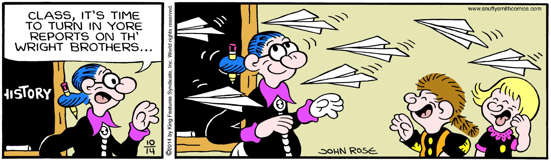 Pleased OCR: www.snuffysmithcomics.com CLASSIT'S TIME TO TURN IN YORE REPORTS ON TH' WRIGHT BROTHERS... HISTORY SOHN ROSE ©2014 by King Features SyndicateInc. World rights reserv www.snuffysmithcomics.com CLASSIT'S TIME TO TURN IN YORE REPORTS ON TH' WRIGHT BROTHERS... HISTORY SOHN ROSE ©2014 by King Features SyndicateInc. World rights reserv