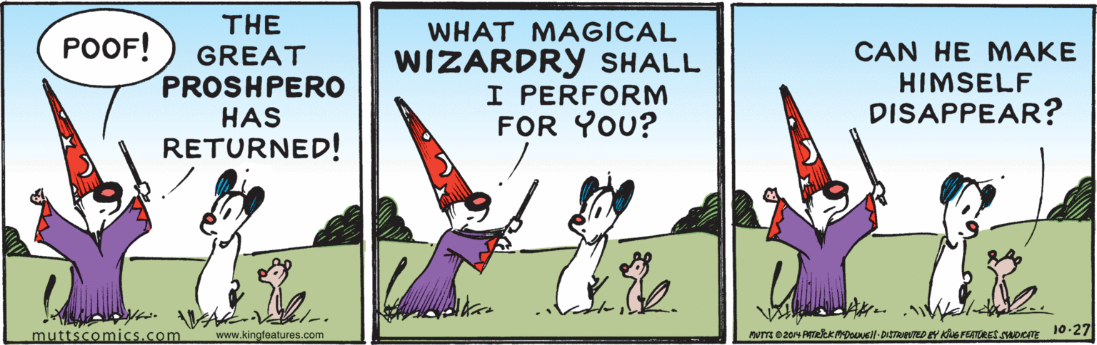 Event OCR: THE WHAT MAGICAL POOF! CAN HE MAKE GREAT PROSHPERO HAS RETURNED! WIZARDRY SHALL HIMSELF PERFORM FOR YOU? DISAPPEAR? muttscomics.com www.kingfeatures.com MUTTA 0204 ATekkmpOl- DISTReVTED EY KS FEATRES SDem 10-27 THE WHAT MAGICAL POOF! CAN HE MAKE GREAT PROSHPERO HAS RETURNED! WIZARDRY SHALL HIMSELF PERFORM FOR YOU? DISAPPEAR? muttscomics.com www.kingfeatures.com MUTTA 0204 ATekkmpOl- DISTReVTED EY KS FEATRES SDem 10-27