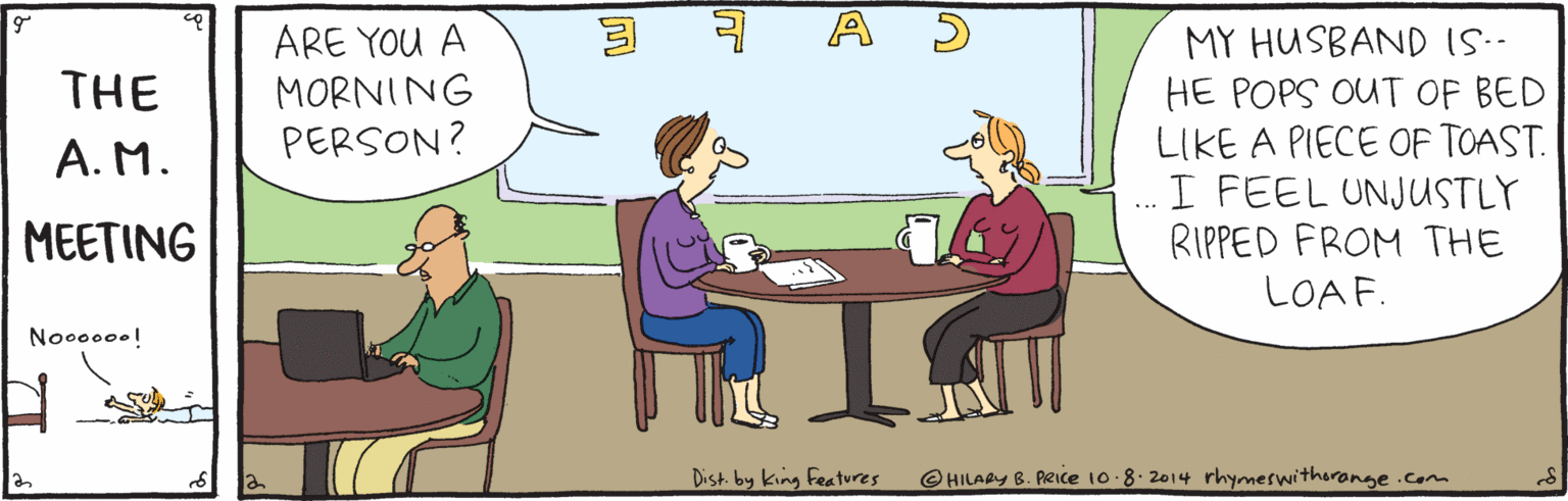 Rectangle OCR: ARE YOU A MORNING PERSON? MY HUSBAND IS.. HE POPS OUT OF BED LIKE A PIECE OF TOAST. I FEEL UNJUSTLY RIPPED FROM THE THE A. M. MEETING LOAF. Noo000.! Dist. by king Features @HILARYB. PRIce 10.8.2014 rhymeswitherange .com ARE YOU A MORNING PERSON? MY HUSBAND IS.. HE POPS OUT OF BED LIKE A PIECE OF TOAST. I FEEL UNJUSTLY RIPPED FROM THE THE A. M. MEETING LOAF. Noo000.! Dist. by king Features @HILARYB. PRIce 10.8.2014 rhymeswitherange .com