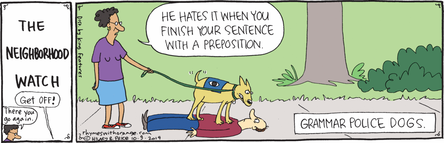 Line OCR: HE HATES IT WHEN YOU FINISH YOUR SENTENCE WITH A PREPOSITION. THE NEIGHBORHOOD WATCH in Get OFF! There you go aga in. GRAMMAR POLICE DOGS. rhymeswithorange.com © HILARY R. PRIce 10.9.2014 Dest. by king features HE HATES IT WHEN YOU FINISH YOUR SENTENCE WITH A PREPOSITION. THE NEIGHBORHOOD WATCH in Get OFF! There you go aga in. GRAMMAR POLICE DOGS. rhymeswithorange.com © HILARY R. PRIce 10.9.2014 Dest. by king features