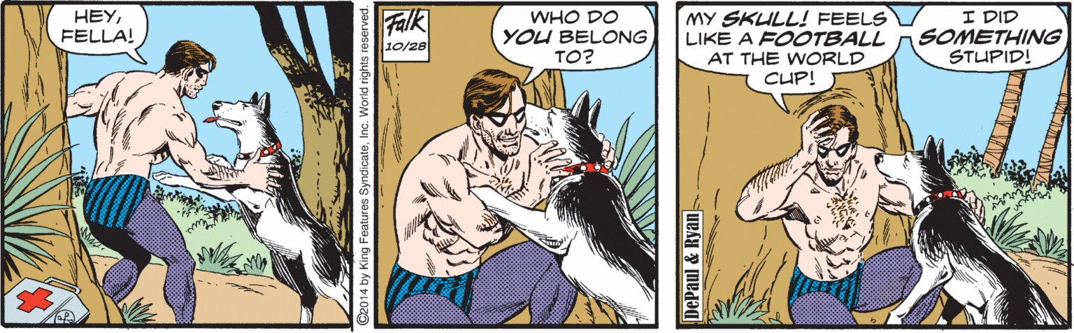 Comics OCR: HEYFELLA! Falk WHO DO YOU BELONG TO? MY SKULL! FEELS LIKE A FOOTBALL AT THE WORLD I DID SOMETHING STUPID! 10/28 CUP! 2014 by King Features SyndicateInc. World rights reserved. DePaul &Ryan HEYFELLA! Falk WHO DO YOU BELONG TO? MY SKULL! FEELS LIKE A FOOTBALL AT THE WORLD I DID SOMETHING STUPID! 10/28 CUP! 2014 by King Features SyndicateInc. World rights reserved. DePaul &Ryan