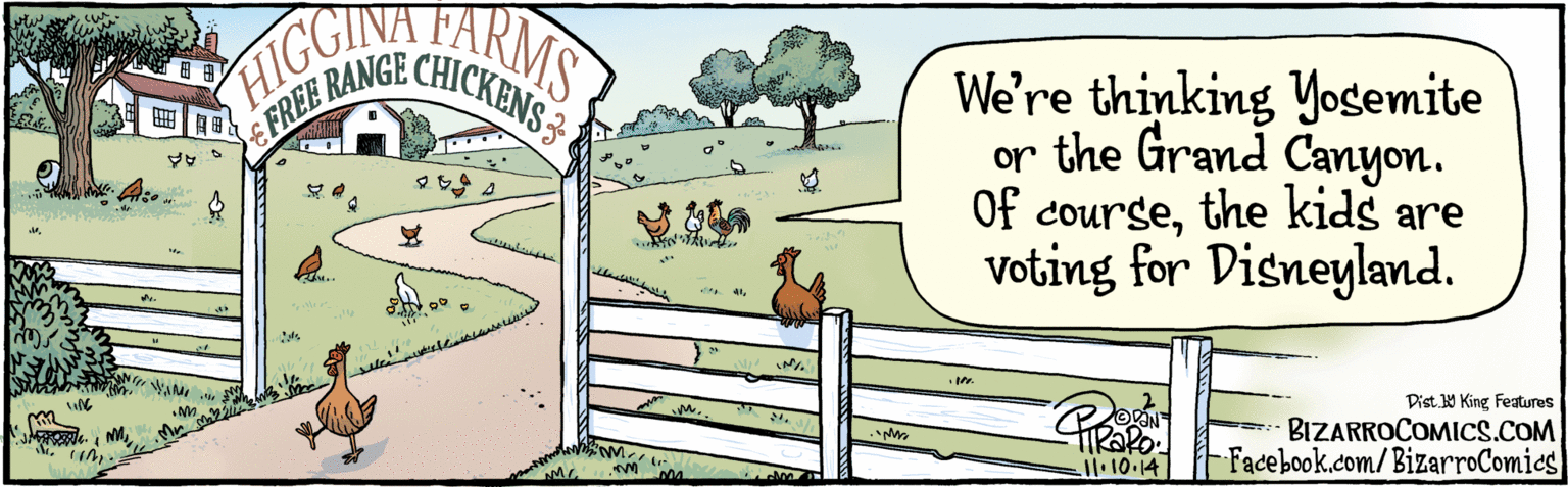 Slope OCR: BIZARROCOMICS.COM We're thinking Yogemite or the Grand Canyon. Of coursethe kids are Voting for Disneyland. FARMS HIGG E FREE RANGE CHICKENS3 VAN Facebook.com/BizarsoComies Dist Y King Features BIZARROCOMICS.COM We're thinking Yogemite or the Grand Canyon. Of coursethe kids are Voting for Disneyland. FARMS HIGG E FREE RANGE CHICKENS3 VAN Facebook.com/BizarsoComies Dist Y King Features