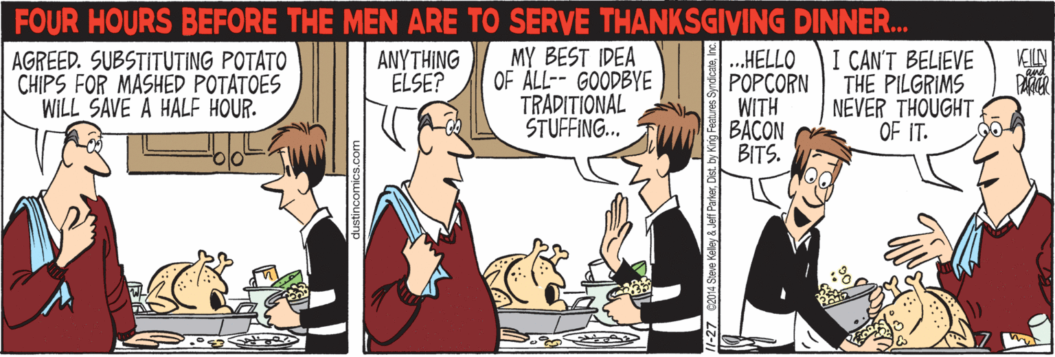 Comic book OCR: FOUR HOURS BEFORE THE MEN ARE TO SERVE THANKSGIVING DINNER. I CAN'T BELIEVE THE PILGRIMS NEVER THOUGHT OF IT. MY BEST IDEA OF ALL-- GOODBYE TRADITIONAL STUFFING.. ..HELLO POPCORN WITH BACON BITS. AGREED. SUBSTITUTING POTATO CHIPS FOR MASHED POTATOES WILL SAVE A HALF HOUR. ANYTHING ELSE? VEILN and dustincomics.com 27 2014 Steve Keley & Jeff ParkerInc. FOUR HOURS BEFORE THE MEN ARE TO SERVE THANKSGIVING DINNER. I CAN'T BELIEVE THE PILGRIMS NEVER THOUGHT OF IT. MY BEST IDEA OF ALL-- GOODBYE TRADITIONAL STUFFING.. ..HELLO POPCORN WITH BACON BITS. AGREED. SUBSTITUTING POTATO CHIPS FOR MASHED POTATOES WILL SAVE A HALF HOUR. ANYTHING ELSE? VEILN and dustincomics.com 27 2014 Steve Keley & Jeff ParkerDist. by King Features Syndicate