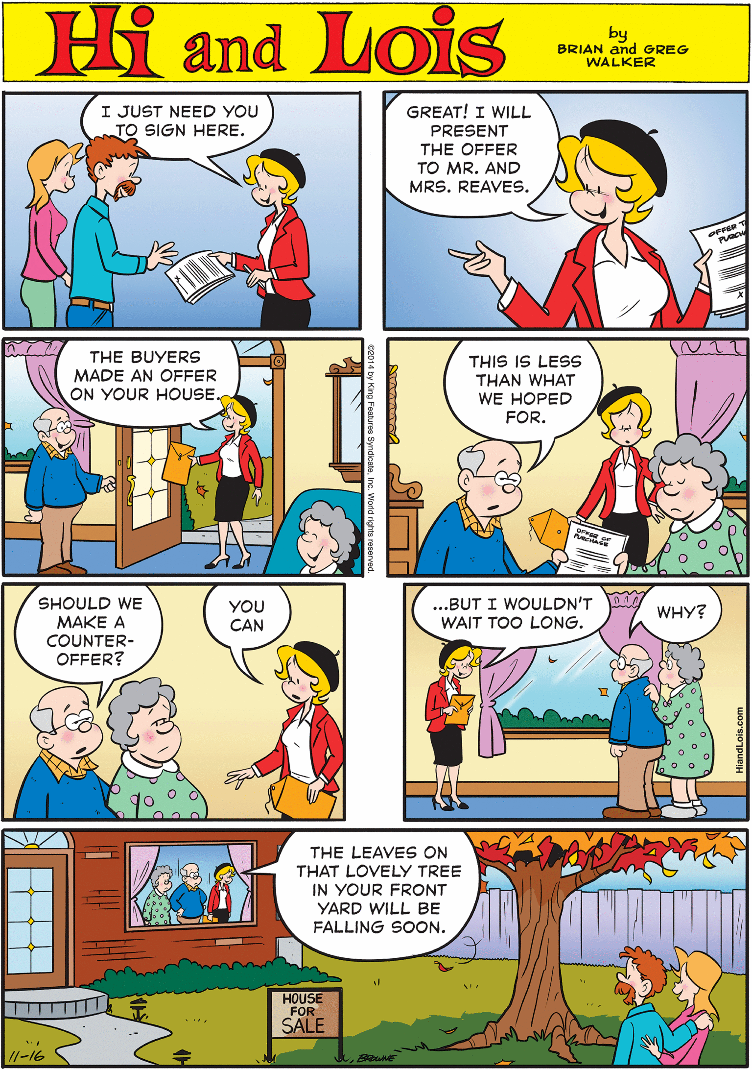 Rectangle OCR: I JUST NEED YOU TO SIGN HERE. Hi Lois GREAT! I WILL PRESENT THE OFFER TO MR. AND MRS. REAVES. amd fiq BRIAN and GREG WALKER THE BUYERS MADE AN OFFER ON YOUR HOUSE. THIS IS LESS THAN WHAT WE HOPED FOR. SHOULD WE MAKE A COUNTER- OFFER? YOU CAN ..BUT I WOULDN'T WAIT TOO LONG. THE LEAVES ON THAT LOVELY TREE IN YOUR FRONT YARD WILL BE FALLING SOON. WHY? HOUSE FOR SALE /1-16 I JUST NEED YOU TO SIGN HERE. Hi Lois GREAT! I WILL PRESENT THE OFFER TO MR. AND MRS. REAVES. amd fiq BRIAN and GREG WALKER THE BUYERS MADE AN OFFER ON YOUR HOUSE. THIS IS LESS THAN WHAT WE HOPED FOR. SHOULD WE MAKE A COUNTER- OFFER? YOU CAN ..BUT I WOULDN'T WAIT TOO LONG. THE LEAVES ON THAT LOVELY TREE IN YOUR FRONT YARD WILL BE FALLING SOON. WHY? HOUSE FOR SALE /1-16