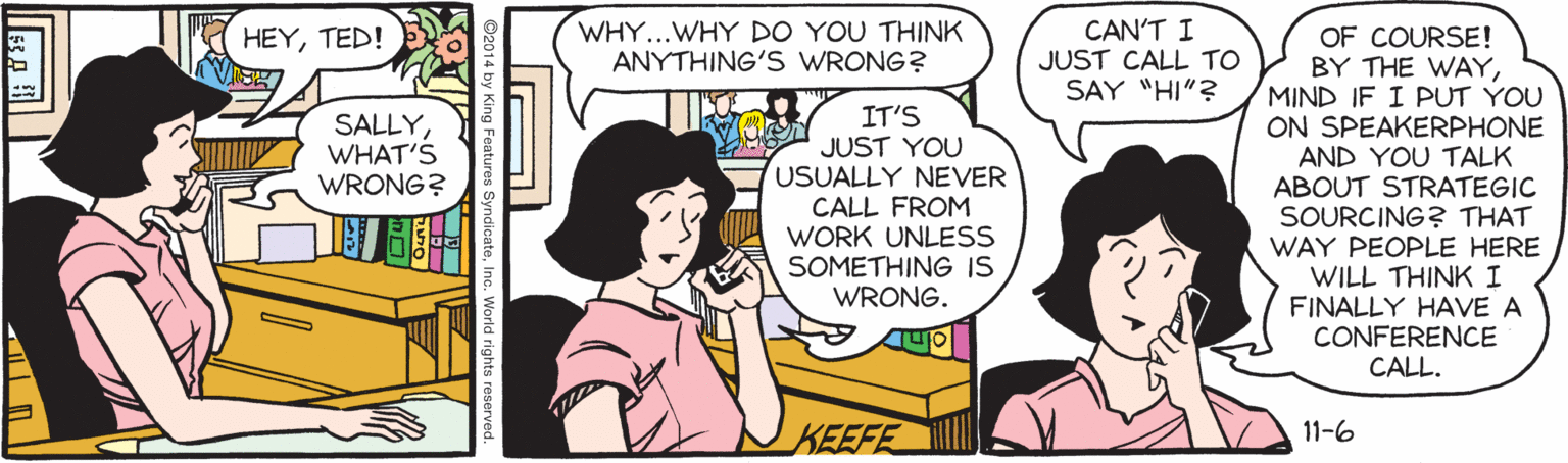 Cartoon OCR: WHY...WHY DO YOU THINK ANYTHING'S WRONG? CAN'T I JUST CALL TO SAY "HI"? OF COURSE! BY THE WAYMIND IF I PUT YOU ON SPEAKERPHONE AND YOU TALK ABOUT STRATEGIC SOURCING? THAT WAY PEOPLE HERE WILL THINK I FINALLY HAVE A CONFERENCE CALL. HEYTED! IT'S JUST YOU USUALLY NEVER CALL FROM WORK UNLESS SOMETHING IS WRONG. SALLYWHAT'S WRONG? KEEFE 11-6 WHY...WHY DO YOU THINK ANYTHING'S WRONG? CAN'T I JUST CALL TO SAY "HI"? OF COURSE! BY THE WAYMIND IF I PUT YOU ON SPEAKERPHONE AND YOU TALK ABOUT STRATEGIC SOURCING? THAT WAY PEOPLE HERE WILL THINK I FINALLY HAVE A CONFERENCE CALL. HEYTED! IT'S JUST YOU USUALLY NEVER CALL FROM WORK UNLESS SOMETHING IS WRONG. SALLYWHAT'S WRONG? KEEFE 11-6
