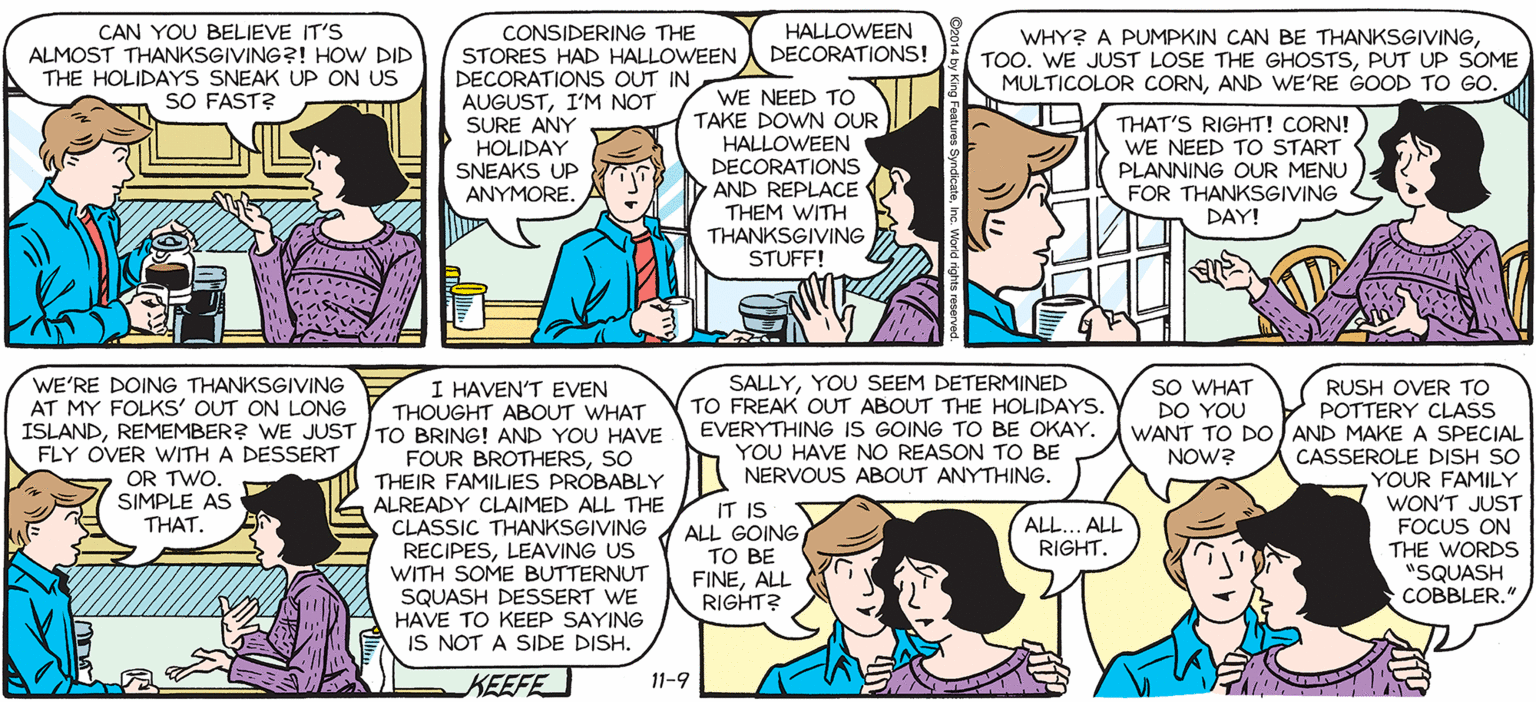 Interaction OCR: SALLY FORTH. CAN YOU BELIEVE IT'S ALMOST THANKSGIVING?! HOW DID THE HOLIDAYS SNEAK UP ON US SO FAST? CONSIDERING THE STORES HAD HALLOWEENA DECORATIONS! DECORATIONS OUT IN AUGUSTI'M NOT SURE ANY HOLIDAY SNEAKS UP ANYMORE. HALLOWEEN by Francesco Marciuliano WHY? A PUMPKIN CAN BE THANKSGIVINGPUT UP SOME MULTICOLOR CORNAND WE'RE GOOD TO GO. WE NEED TO TAKE DOWN OUR HALLOWEEN DECORATIONS AND REPLACE THEM WITH THANKSGIVING STUFF! THAT'S RIGHT! CORN! WE NEED TO START PLANNING OUR MENU FOR THANKSGIVING DAY! WHY DIDN'T GOOGLE CALENDAR ALERT ME EARLIER?! I HAVEN'T EVEN THOUGHT ABOUT WHAT SALLYYOU SEEM DETERMINED TO FREAK OUT ABOUT THE HOLIDAYS. EVERYTHING IS GOING TO BE OKAY. YOU HAVE NO REASON TO BE NERVOUS ABOUT ANYTHING. SO WHAT DO YOU WANT TO DO AND MAKEA SPECIAL NOW? WE'RE DOING THANKSGIVING AT MY FOLKS' OUT ON LONG RUSH OVER TO POTTERY CLASS ISLANDREMEMBER? WE JUST / TO BRING! AND YOU HAVE FLY OVER WITH A DESSERT OR TWO. SIMPLE AS THAT. FOUR BROTHERSSO THEIR FAMILIES PRÓBABLY K ALREADY CLAIMED ALL THE CLASSIC THANKSGIVING A ALL GOING RECIPESLEAVING US WITH SOME BUTTERNUT SQUASH DESSERT WE HAVE TO KEEP SAYING IS NOT A SIDE DISH. CASSEROLE DISH SO YOUR FAMILY WON'T JUST FOCUS ON THE WORDS "SQUASH COBBLER." IT IS ALL.. ALL RIGHT. ?? BE FINEALL RIGHT? KEEFE 11-9 SALLY FORTH. CAN YOU BELIEVE IT'S ALMOST THANKSGIVING?! HOW DID THE HOLIDAYS SNEAK UP ON US SO FAST? CONSIDERING THE STORES HAD HALLOWEENA DECORATIONS! DECORATIONS OUT IN AUGUSTI'M NOT SURE ANY HOLIDAY SNEAKS UP ANYMORE. HALLOWEEN by Francesco Marciuliano WHY? A PUMPKIN CAN BE THANKSGIVINGTOO. WE JUST LOSE THE GHOSTSPUT UP SOME MULTICOLOR CORNAND WE'RE GOOD TO GO. WE NEED TO TAKE DOWN OUR HALLOWEEN DECORATIONS AND REPLACE THEM WITH THANKSGIVING STUFF! THAT'S RIGHT! CORN! WE NEED TO START PLANNING OUR MENU FOR THANKSGIVING DAY! WHY DIDN'T GOOGLE CALENDAR ALERT ME EARLIER?! I HAVEN'T EVEN THOUGHT ABOUT WHAT SALLYYOU SEEM DETERMINED TO FREAK OUT ABOUT THE HOLIDAYS. EVERYTHING IS GOING TO BE OKAY. YOU HAVE NO REASON TO BE NERVOUS ABOUT ANYTHING. SO WHAT DO YOU WANT TO DO AND MAKEA SPECIAL NOW? WE'RE DOING THANKSGIVING AT MY FOLKS' OUT ON LONG RUSH OVER TO POTTERY CLASS ISLANDREMEMBER? WE JUST / TO BRING! AND YOU HAVE FLY OVER WITH A DESSERT OR TWO. SIMPLE AS THAT. FOUR BROTHERSSO THEIR FAMILIES PRÓBABLY K ALREADY CLAIMED ALL THE CLASSIC THANKSGIVING A ALL GOING RECIPESLEAVING US WITH SOME BUTTERNUT SQUASH DESSERT WE HAVE TO KEEP SAYING IS NOT A SIDE DISH. CASSEROLE DISH SO YOUR FAMILY WON'T JUST FOCUS ON THE WORDS "SQUASH COBBLER." IT IS ALL.. ALL RIGHT. ?? BE FINEALL RIGHT? KEEFE 11-9