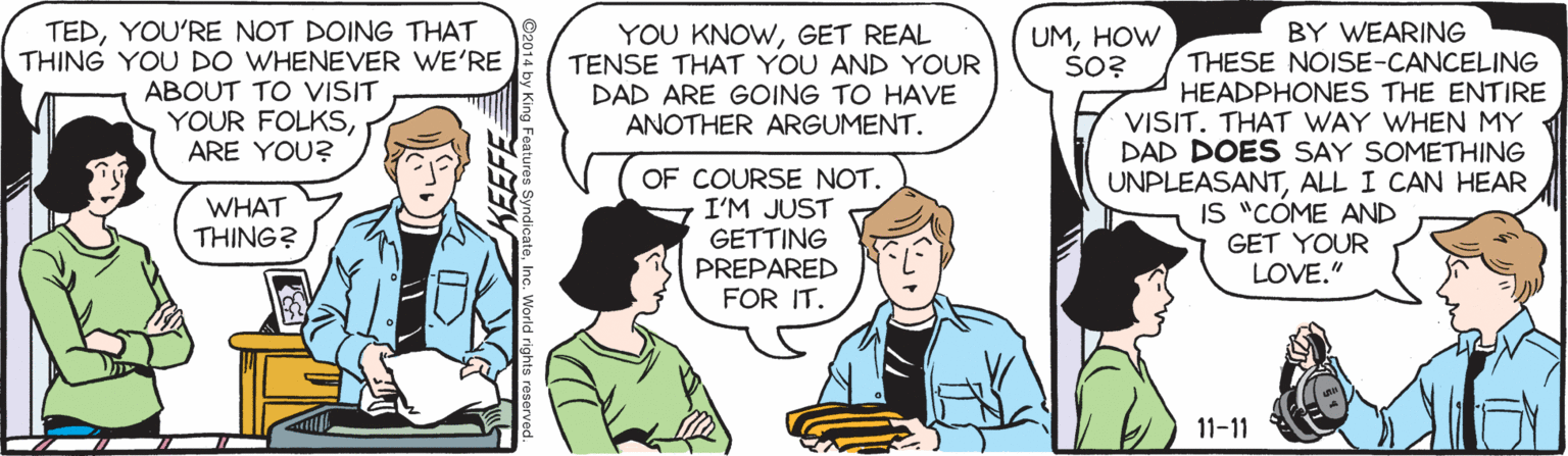Conversation OCR: TEDYOU'RE NOT DOING THAT THING YOU DO WHENEVER WE'RE ABOUT TO VISIT YOUR FOLKSARE YOU? YOU KNOWGET REAL TENSE THAT YOU AND YOUR DAD ARE GOING TO HAVE ANOTHER ARGUMENT. BY WEARING THESE NOISE-CANCELING HEADPHONES THE ENTIRE VISIT. THAT WAY WHEN MY DAD DOES SAY SOMETHING UNPLEASANTALL I CAN HEAR IS "CÓME AND GET YOUR LOVE." UMHOW ŠO? OF COURSE NOT. I'M JUST GETTING PREPARED FOR IT. WHAT THING? 11-11 TEDYOU'RE NOT DOING THAT THING YOU DO WHENEVER WE'RE ABOUT TO VISIT YOUR FOLKSARE YOU? YOU KNOWGET REAL TENSE THAT YOU AND YOUR DAD ARE GOING TO HAVE ANOTHER ARGUMENT. BY WEARING THESE NOISE-CANCELING HEADPHONES THE ENTIRE VISIT. THAT WAY WHEN MY DAD DOES SAY SOMETHING UNPLEASANTALL I CAN HEAR IS "CÓME AND GET YOUR LOVE." UMHOW ŠO? OF COURSE NOT. I'M JUST GETTING PREPARED FOR IT. WHAT THING? 11-11