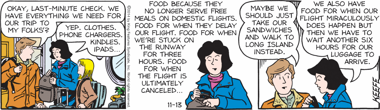Drawing OCR: WE ALSO HAVE FOOD FOR WHEN OUR FOOD BECAUSE THEY NO LONGER SERVE FREE MEALS ON DOMESTIC FLIGHTS. FOOD FOR WHEN THEY DELAY OUR FLIGHT. FOOD FOR WHEN WE'RE STUCK ON THE RUNWAY FOR THREE HOURS. FOOD FOR WHEN THE FLIGHT IS ULTIMATELY CANCELED... MAYBE WE SHOULD JUST FLIGHT MIRACULOUSLY TAKE OUR SANDWICHES AND WALK TO LONG ISLAND INSTEAD. OKAYLAST-MINUTE CHECK. WE HAVE EVERYTHING WE NEED FOR OUR TRIP TO MY FOLKS'? YEP. CLOTHES. PHONE CHARGERS. KINDLES. IPADS... DOES HAPPEN BUT THEN WE HAVE TO WAIT ANOTHER SIX HOURS FOR OUR LUGGAGE TO ARRIVE. 11-13 KEEFE WE ALSO HAVE FOOD FOR WHEN OUR FOOD BECAUSE THEY NO LONGER SERVE FREE MEALS ON DOMESTIC FLIGHTS. FOOD FOR WHEN THEY DELAY OUR FLIGHT. FOOD FOR WHEN WE'RE STUCK ON THE RUNWAY FOR THREE HOURS. FOOD FOR WHEN THE FLIGHT IS ULTIMATELY CANCELED... MAYBE WE SHOULD JUST FLIGHT MIRACULOUSLY TAKE OUR SANDWICHES AND WALK TO LONG ISLAND INSTEAD. OKAYLAST-MINUTE CHECK. WE HAVE EVERYTHING WE NEED FOR OUR TRIP TO MY FOLKS'? YEP. CLOTHES. PHONE CHARGERS. KINDLES. IPADS... DOES HAPPEN BUT THEN WE HAVE TO WAIT ANOTHER SIX HOURS FOR OUR LUGGAGE TO ARRIVE. 11-13 KEEFE