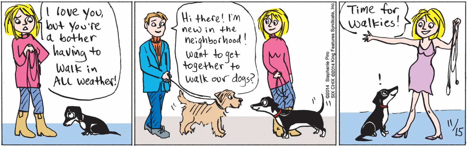 Illustration OCR: I love youbut You're a bother having to Hi there! I'M new in the neighborhood ! want to get together'to walk our dogs? walk in ALL weather! Time for walkies! "15 ©2014 Stephanie Piro SIX CHIX ©2014 King Features SyndicateInc. I love youbut You're a bother having to Hi there! I'M new in the neighborhood ! want to get together'to walk our dogs? walk in ALL weather! Time for walkies! "15 ©2014 Stephanie Piro SIX CHIX ©2014 King Features Syndicate