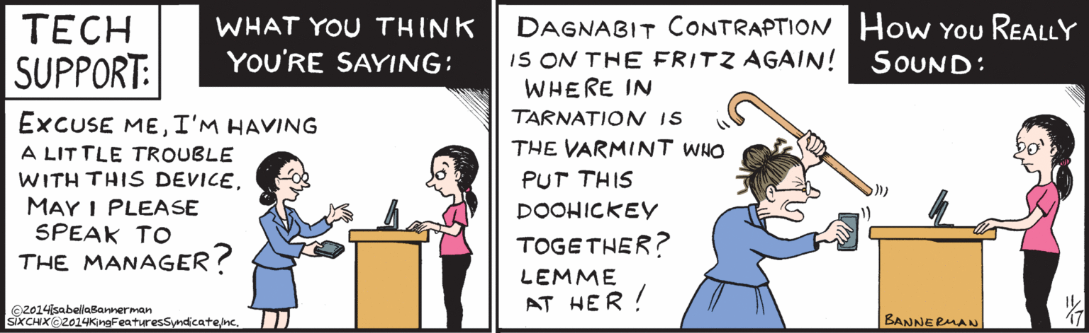 Pleased OCR: ???H WHAT YOU THINK YOU'RE SUPPORT: SAYING: EXCUSE MEI'm HAVING A LITTLE TROUBLE WITH THIS DEVICE. MAY I PLEASE SPEAK TO THE MANAGER? ©2014IsabellaBannerman ŠIXCHIX@2014KingFeaturesSyndicatene. DAGNABIT CONTRAPTION How You REALLY IS ON THE FRITZ AGAIN! WHERE IN TARNATION IS SOUND: THE VARMINT WHO PUT THIS DOOHICKEY TOGETHER? LEMME AT HER ! BANNERMAN ???H WHAT YOU THINK YOU'RE SUPPORT: SAYING: EXCUSE MEI'm HAVING A LITTLE TROUBLE WITH THIS DEVICE. MAY I PLEASE SPEAK TO THE MANAGER? ©2014IsabellaBannerman ŠIXCHIX@2014KingFeaturesSyndicatene. DAGNABIT CONTRAPTION How You REALLY IS ON THE FRITZ AGAIN! WHERE IN TARNATION IS SOUND: THE VARMINT WHO PUT THIS DOOHICKEY TOGETHER? LEMME AT HER ! BANNERMAN